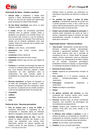 LCT  Português  
_________________________________________________________________________________________________________________________ 
___________________________________________________________________________________________________________________________________________________________________________________________________________________________________________________________________________________________________________________________________________________________________________________________________________________________ _____________________________________________________________________________________________________________ 
SEE-AC  Coordenação de Ensino Médio 155 LCT  Português  
Articulação de ideias – Coesão e coerência 
 Articular ideias é estabelecer a relação entre 
palavras e frases. Devidamente conectadas, elas 
formam um todo que tem sentido para determinado 
grupo de pessoas em determinada situação. 
 Há dois fatores importantes para tornar um texto 
inteligível: coesão e coerência. 
 A coesão consiste nas articulações gramaticais 
existentes entre as palavras, orações, frases, e 
parágrafos que garantem sua conexão textual. Um 
dos recursos mais comuns é o uso de conectivos, 
como as conjunções, por exemplo. Para cada tipo de 
relação que se pretende estabelecer entre duas 
orações, existe uma conjunção que se adapta a ela. 
Algumas conjunções: 
 aditivas: e, nem, não só... como também 
 adversativas: mas, porém, contudo, todavia, 
entretanto 
 concessivas: embora, apesar de 
 explicativas: pois (antes de verbo), porque 
 conclusivas: portanto, logo, por isso, pois (depois de 
verbo) 
 Coerência é o resultado da articulação das ideias de 
um texto. É a estrutura lógico-semântica que faz com 
que, numa situação discursiva, palavras e frases 
componham um todo significativo para os 
interlocutores. Ela está, portanto, ligada à 
possibilidade de compreensão daquilo que se ouve 
ou lê. 
 Recursos expressivos: as figuras de linguagem ou 
de estilo são empregadas para valorizar o texto, 
tornando a linguagem mais rica e expressiva. Usam-se, 
para isso, as palavras em seu sentido conotativo, 
e não com seu significado literal. As principais são: 
comparação 
metáfora 
metonímia 
ironia 
Pontos de vista – Recursos persuasivos 
 Para se preparar para a prova do ENEM, é 
importante desenvolver a capacidade de ler, 
compreender e interpretar textos de diferentes 
gêneros e linguagens, como fotos, charges e poesia. 
 Identificar diferentes pontos de vista – Não são 
apenas os artigos opinativos das revistas e dos 
jornais que apresentam uma postura sobre 
determinado assunto. Ao resolver questões que 
mostram pontos de vista diversos, é importante 
distinguir frases ou períodos que evidenciem (ou 
representem argumentos que reforcem) a opinião do 
autor. 
 Em questões que exigem a análise de textos 
opinativos, é fundamental responder de acordo com 
a opinião expressa no texto, e não a partir de sua 
própria. Não há posicionamento certo ou errado, mas 
maneiras de expor um ponto de vista. 
 Existem duas principais estratégias de persuasão. A 
explícita expõe claramente seu ponto de vista e 
recorre a argumentos lógicos e racionais, às vezes 
propositalmente incorretos. A implícita, mais sutil, 
apela para o emocional. 
Organização textual – Gêneros narrativos 
 Tipos de texto – Basicamente, há seis tipos de texto: 
descrição, narração, injunção, argumentação, 
exposição e agrupamento tipológico “relatar”. De 
modo geral, podemos dizer que a descrição se 
caracteriza por ser um “retrato verbal” de pessoas, 
objetos, animais, sentimentos, cenas ou ambientes; 
a narração é um entrelaçamento de fatos contados 
por um narrador, envolvendo personagens, 
localizadas no tempo e no espaço; e a argumentação 
é a expressão de opinião a respeito de um assunto. 
 Elementos do texto narrativo: 
 Enredo: sequência de acontecimentos narrados na 
história. 
 Foco narrativo (1.ª e 3.ª pessoa): presença de 
narrador (narrador-personagem, narrador- 
-observador). 
 Personagens (protagonista, antagonista e 
coadjuvante). 
 Tempo (cronológico e psicológico). 
 Espaço. 
 Os gêneros narrativos são inúmeros; os mais 
conhecidos são: romance, crônica, conto, novela, 
fábula. Há ainda: piada, mito, novela etc. 
 Romance: narrativa longa, de enredo normalmente 
imaginário, mas verossímil. Os personagens são 
mais elaborados psicologicamente. 
 Crônica: narrativa curta, inspirada em algum fato 
cotidiano. Pode fazer uma crítica indireta ou ter 
toques de humor. 
 A diferença entre antítese e paradoxo é que a 
antítese se baseia na comparação por contraste ou 
justaposição de contrários, enquanto o paradoxo se 
reconhece como uma relação interna de contrários: 
 Antítese: Eu sou tímido, você é extrovertido. 
 Paradoxo: Eu sou um tímido extrovertido. 
 