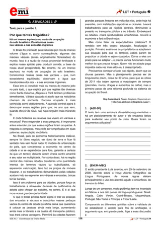 LCT  Português  
_________________________________________________________________________________________________________________________ 
___________________________________________________________________________________________________________________________________________________________________________________________________________________________________________________________________________________________________________________________________________________________________________________________________________________________ _____________________________________________________________________________________________________________ 
SEE-AC  Coordenação de Ensino Médio 156 LCT  Português  
********** ATIVIDADES 1 ********** 
Texto para a questão 1. 
Por que tantas tragédias? 
Há um imenso equívoco no modo de ocupação 
do solo brasileiro. Construímos casas 
nas várzeas e nas encostas íngremes 
O Brasil foi premiado pela natureza por rios de imenso 
volume d’água e, como consequência, algumas das 
maiores várzeas (áreas originalmente florestadas) do 
mundo. Isso é a razão de nossa proverbial fertilidade e 
explica nossa aptidão para produzir comida, a base da 
nossa atual prosperidade. No entanto, há um imenso 
equívoco no modo de ocupação do solo brasileiro. 
Construímos nossas casas nas várzeas – que, num 
ecossistema equilibrado, absorviam a água que 
transbordava dos rios – e nas encostas íngremes. 
Esse erro é cometido mais ou menos do mesmo jeito 
no país todo, o que explica por que regiões tão diversas 
como Santa Catarina, Alagoas e Pará tenham problemas 
semelhantes. Várzea ocupada é aquilo que os noticiários 
chamam de enchente. Encosta ocupada é mais 
conhecida como deslizamento. A questão central agora é 
desocupar essas regiões para que, no ano que vem, 
quando chover de novo, não haja ninguém mais morando 
lá. 
E onde botamos as pessoas que vivem em várzeas e 
encostas? Para responder a essa pergunta, é importante 
antes entender por que essas regiões foram ocupadas. A 
resposta é complexa, mas pode ser simplificada em duas 
palavras: especulação imobiliária. 
No Brasil, país de economia historicamente instável, 
sempre foi ótimo negócio ser dono de terra e ficar lá 
sentado nela sem fazer nada. O modelo de urbanização 
do país, que concentrava a economia no centro da 
cidade e ia se expandindo para fora, garantia a certeza 
de que um terreno distante ontem viraria centro amanhã 
e seu valor se multiplicaria. Por conta disso, há na região 
central das maiores cidades brasileiras uma quantidade 
imensa de terrenos vazios ou subutilizados, só 
esperando valorização. Isso faz os preços de imóveis 
disparar, e os trabalhadores demandados pelas cidades 
acabam indo se espremer em várzeas e encostas, únicas 
terras baratas. 
Isso é um problema para as cidades, porque força os 
trabalhadores a atravessar dezenas de quilômetros de 
asfalto para chegar ao trabalho, no centro. E é aí que 
mora nossa grande oportunidade. 
O que o Brasil precisa fazer agora é tirar as pessoas 
das encostas e várzeas e colocá-las nesses pedaços 
vazios do centro da cidade (a última coisa que queremos 
é colocar as pessoas ainda mais longe, aumentando 
ainda mais o trânsito e os custos do transporte público). 
Isso trará várias vantagens. Permitirá às cidades fazerem 
grandes parques lineares em volta dos rios, onde hoje há 
avenidas, com instalações esportivas e ciclovias. Levará 
trabalhadores para as regiões centrais, diminuindo a 
pressão no transporte público e no trânsito. Embelezará 
as cidades, criará oportunidades econômicas, moverá a 
economia e fará o Brasil rodar. 
Mas como fazer os especuladores colaborar? O 
remédio tem três doses: educação, fiscalização e 
punição. Primeiro ensina-se os proprietários a adaptarem 
sua situação para que os terrenos vazios parem de 
prejudicar a cidade e sejam ocupados. Dá-se a eles um 
prazo para se adaptar – e prazos curtos funcionam muito 
melhor do que prazos longos. Quem não se adapta paga 
impostos cada vez mais altos ou é desapropriado. 
Precisamos começar a fazer isso rápido, assim que as 
chuvas pararem. Mas o planejamento precisa ser de 
longuíssimo prazo, coisa de 30 anos, para que as obras 
de 2011 não sejam apenas a maquiagem de sempre 
(piscinões, muros, dragas e aumentos de calha), mas o 
primeiro passo de uma reforma profunda no sistema de 
ocupação do Brasil. 
Blog Sustentável é Pouco. Adaptado. Disponível em: 
< http://veja.abril.com.br/blog/denis-russo/ >. 
1. (AED-SP) 
O texto tem uma estrutura dissertativo-argumentativa – 
há um posicionamento do autor e ele encadeia ideias 
para sustentar seu ponto de vista. Quais foram os 
argumentos utilizados? 
___________________________________________________ 
___________________________________________________ 
___________________________________________________ 
___________________________________________________ 
___________________________________________________ 
___________________________________________________ 
___________________________________________________ 
___________________________________________________ 
2. (ENEM-MEC) 
O então presidente Lula assinou, em 29 de setembro de 
2008, decreto sobre o Novo Acordo Ortográfico da 
Língua Portuguesa. As novas regras afetam 
principalmente o uso dos acentos agudo e circunflexo, do 
trema e do hífen. 
Longe de um consenso, muita polêmica tem-se levantado 
em Macau e nos oito países de língua portuguesa: Brasil, 
Angola, Cabo Verde, Guiné-Bissau, Moçambique, 
Portugal, São Tomé e Príncipe e Timor Leste. 
Comparando as diferentes opiniões sobre a validade de 
se estabelecer o acordo para fins de unificação, o 
argumento que, em grande parte, foge a essa discussão 
é 
 