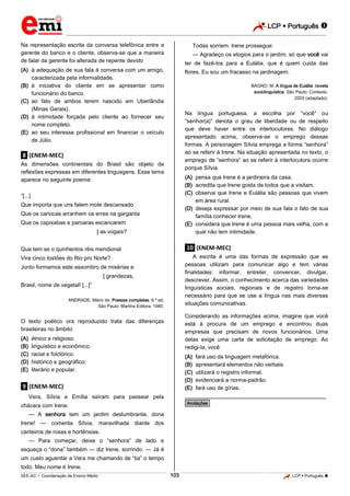 LCP  Português  
_________________________________________________________________________________________________________________________ 
___________________________________________________________________________________________________________________________________________________________________________________________________________________________________________________________________________________________________________________________________________________________________________________________________________________________ _____________________________________________________________________________________________________________ 
SEE-AC  Coordenação de Ensino Médio 103 LCP  Português  
Na representação escrita da conversa telefônica entre a gerente do banco e o cliente, observa-se que a maneira de falar da gerente foi alterada de repente devido 
(A) à adequação de sua fala à conversa com um amigo, caracterizada pela informalidade. 
(B) à iniciativa do cliente em se apresentar como funcionário do banco. 
(C) ao fato de ambos terem nascido em Uberlândia (Minas Gerais). 
(D) à intimidade forçada pelo cliente ao fornecer seu nome completo. 
(E) ao seu interesse profissional em financiar o veículo de Júlio. 
.8. (ENEM-MEC) As dimensões continentais do Brasil são objeto de reflexões expressas em diferentes linguagens. Esse tema aparece no seguinte poema: “[...] Que importa que uns falem mole descansado Que os cariocas arranhem os erres na garganta Que os capixabas e paroaras escancarem [ as vogais? Que tem se o quinhentos réis meridional Vira cinco tostões do Rio pro Norte? Junto formamos este assombro de misérias e [ grandezas, Brasil, nome de vegetal! [...]” ANDRADE, Mário de. Poesias completas. 6.ª ed. São Paulo: Martins Editora, 1980. O texto poético ora reproduzido trata das diferenças brasileiras no âmbito 
(A) étnico e religioso. 
(B) linguístico e econômico. 
(C) racial e folclórico. 
(D) histórico e geográfico. 
(E) literário e popular. 
.9. (ENEM-MEC) Vera, Sílvia e Emília saíram para passear pela chácara com Irene. — A senhora tem um jardim deslumbrante, dona Irene! — comenta Sílvia, maravilhada diante dos canteiros de rosas e hortênsias. — Para começar, deixe o “senhora” de lado e esqueça o “dona” também — diz Irene, sorrindo. — Já é um custo aguentar a Vera me chamando de “tia” o tempo todo. Meu nome é Irene. Todas sorriem. Irene prossegue: — Agradeço os elogios para o jardim, só que você vai ter de fazê-los para a Eulália, que é quem cuida das flores. Eu sou um fracasso na jardinagem. BAGNO, M. A língua de Eulália: novela sociolinguística. São Paulo: Contexto, 2003 (adaptado). Na língua portuguesa, a escolha por “você” ou “senhor(a)” denota o grau de liberdade ou de respeito que deve haver entre os interlocutores. No diálogo apresentado acima, observa-se o emprego dessas formas. A personagem Sílvia emprega a forma “senhora” ao se referir à Irene. Na situação apresentada no texto, o emprego de “senhora” ao se referir à interlocutora ocorre porque Sílvia 
(A) pensa que Irene é a jardineira da casa. 
(B) acredita que Irene gosta de todos que a visitam. 
(C) observa que Irene e Eulália são pessoas que vivem em área rural. 
(D) deseja expressar por meio de sua fala o fato de sua família conhecer Irene. 
(E) considera que Irene é uma pessoa mais velha, com a qual não tem intimidade. 
.10. (ENEM-MEC) A escrita é uma das formas de expressão que as pessoas utilizam para comunicar algo e tem várias finalidades: informar, entreter, convencer, divulgar, descrever. Assim, o conhecimento acerca das variedades linguísticas sociais, regionais e de registro torna-se necessário para que se use a língua nas mais diversas situações comunicativas. Considerando as informações acima, imagine que você está à procura de um emprego e encontrou duas empresas que precisam de novos funcionários. Uma delas exige uma carta de solicitação de emprego. Ao redigi-la, você 
(A) fará uso da linguagem metafórica. 
(B) apresentará elementos não verbais. 
(C) utilizará o registro informal. 
(D) evidenciará a norma-padrão. 
(E) fará uso de gírias. 
________________________________________________ *Anotações*  