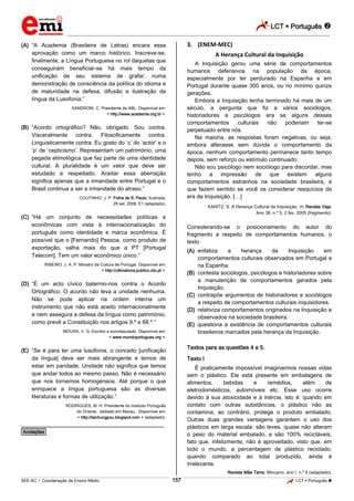 LCT  Português  
_________________________________________________________________________________________________________________________ 
___________________________________________________________________________________________________________________________________________________________________________________________________________________________________________________________________________________________________________________________________________________________________________________________________________________________ _____________________________________________________________________________________________________________ 
SEE-AC  Coordenação de Ensino Médio 157 LCT  Português  
(A) “A Academia (Brasileira de Letras) encara essa aprovação como um marco histórico. Inscreve-se, finalmente, a Língua Portuguesa no rol daquelas que conseguiram beneficiar-se há mais tempo da unificação de seu sistema de grafar, numa demonstração de consciência da política do idioma e de maturidade na defesa, difusão e ilustração da língua da Lusofonia.” SANDRONI, C. Presidente da ABL. Disponível em: < http://www.academia.org.br >. (B) “Acordo ortográfico? Não, obrigado. Sou contra. Visceralmente contra. Filosoficamente contra. Linguisticamente contra. Eu gosto do ‘c’ do ‘actor’ e o ‘p’ de ‘cepticismo’. Representam um património, uma pegada etimológica que faz parte de uma identidade cultural. A pluralidade é um valor que deve ser estudado e respeitado. Aceitar essa aberração significa apenas que a irmandade entre Portugal e o Brasil continua a ser a irmandade do atraso.” COUTINHO, J. P. Folha de S. Paulo. Ilustrada. 28 set. 2008, E1 (adaptado). (C) “Há um conjunto de necessidades políticas e econômicas com vista à internacionalização do português como identidade e marca econômica. É possível que o [Fernando] Pessoa, como produto de exportação, valha mais do que a PT [Portugal Telecom]. Tem um valor econômico único.” RIBEIRO, J. A. P. Ministro da Cultura de Portugal. Disponível em: < http://ultimahora.publico.clix.pt >. (D) “É um acto cívico batermo-nos contra o Acordo Ortográfico. O acordo não leva a unidade nenhuma. Não se pode aplicar na ordem interna um instrumento que não está aceito internacionalmente e nem assegura a defesa da língua como património, como prevê a Constituição nos artigos 9.º e 68.º.” MOURA, V. G. Escritor e eurodeputado. Disponível em: < www.mundoportugues.org >. (E) “Se é para ter uma lusofonia, o conceito [unificação da língua] deve ser mais abrangente e temos de estar em paridade. Unidade não significa que temos que andar todos ao mesmo passo. Não é necessário que nos tornemos homogéneos. Até porque o que enriquece a língua portuguesa são as diversas literaturas e formas de utilização.” RODRIGUES, M. H. Presidente do Instituto Português do Oriente, sediado em Macau. Disponível em: < http://taichungpou.blogspot.com > (adaptado). ________________________________________________ *Anotações* 3. (ENEM-MEC) A Herança Cultural da Inquisição A Inquisição gerou uma série de comportamentos humanos defensivos na população da época, especialmente por ter perdurado na Espanha e em Portugal durante quase 300 anos, ou no mínimo quinze gerações. Embora a Inquisição tenha terminado há mais de um século, a pergunta que fiz a vários sociólogos, historiadores e psicólogos era se alguns desses comportamentos culturais não poderiam ter-se perpetuado entre nós. Na maioria, as respostas foram negativas, ou seja, embora alterasse sem dúvida o comportamento da época, nenhum comportamento permanece tanto tempo depois, sem reforço ou estímulo continuado. Não sou psicólogo nem sociólogo para discordar, mas tenho a impressão de que existem alguns comportamentos estranhos na sociedade brasileira, e que fazem sentido se você os considerar resquícios da era da Inquisição. […] KANITZ, S. A Herança Cultural da Inquisição. In: Revista Veja. Ano 38, n.º 5, 2 fev. 2005 (fragmento). Considerando-se o posicionamento do autor do fragmento a respeito de comportamentos humanos, o texto (A) enfatiza a herança da Inquisição em comportamentos culturais observados em Portugal e na Espanha. (B) contesta sociólogos, psicólogos e historiadores sobre a manutenção de comportamentos gerados pela Inquisição. (C) contrapõe argumentos de historiadores e sociólogos a respeito de comportamentos culturais inquisidores. (D) relativiza comportamentos originados na Inquisição e observados na sociedade brasileira. (E) questiona a existência de comportamentos culturais brasileiros marcados pela herança da Inquisição. Textos para as questões 4 e 5. Texto I É praticamente impossível imaginarmos nossas vidas sem o plástico. Ele está presente em embalagens de alimentos, bebidas e remédios, além de eletrodomésticos, automóveis etc. Esse uso ocorre devido à sua atoxicidade e à inércia, isto é: quando em contato com outras substâncias, o plástico não as contamina; ao contrário, protege o produto embalado. Outras duas grandes vantagens garantem o uso dos plásticos em larga escala: são leves, quase não alteram o peso do material embalado, e são 100% recicláveis, fato que, infelizmente, não é aproveitado, visto que, em todo o mundo, a percentagem de plástico reciclado, quando comparado ao total produzido, ainda é irrelevante. Revista Mãe Terra. Minuano, ano I, n.º 6 (adaptado).  