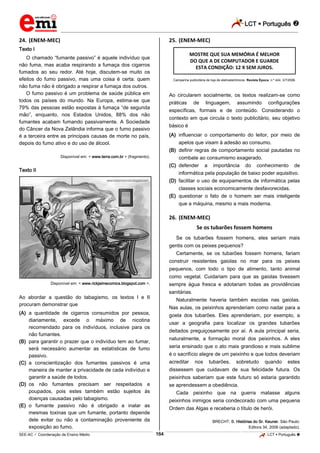 LCT  Português  
_________________________________________________________________________________________________________________________ 
___________________________________________________________________________________________________________________________________________________________________________________________________________________________________________________________________________________________________________________________________________________________________________________________________________________________ _____________________________________________________________________________________________________________ 
SEE-AC  Coordenação de Ensino Médio 164 LCT  Português  
24. (ENEM-MEC) 
Texto I 
O chamado “fumante passivo” é aquele indivíduo que 
não fuma, mas acaba respirando a fumaça dos cigarros 
fumados ao seu redor. Até hoje, discutem-se muito os 
efeitos do fumo passivo, mas uma coisa é certa: quem 
não fuma não é obrigado a respirar a fumaça dos outros. 
O fumo passivo é um problema de saúde pública em 
todos os países do mundo. Na Europa, estima-se que 
79% das pessoas estão expostas à fumaça “de segunda 
mão”, enquanto, nos Estados Unidos, 88% dos não 
fumantes acabam fumando passivamente. A Sociedade 
do Câncer da Nova Zelândia informa que o fumo passivo 
é a terceira entre as principais causas de morte no país, 
depois do fumo ativo e do uso de álcool. 
Disponível em: < www.terra.com.br > (fragmento). 
Texto II 
Disponível em: < www.rickjaimecomics.blogspot.com >. 
Ao abordar a questão do tabagismo, os textos I e II 
procuram demonstrar que 
(A) a quantidade de cigarros consumidos por pessoa, 
diariamente, excede o máximo de nicotina 
recomendado para os indivíduos, inclusive para os 
não fumantes. 
(B) para garantir o prazer que o indivíduo tem ao fumar, 
será necessário aumentar as estatísticas de fumo 
passivo. 
(C) a conscientização dos fumantes passivos é uma 
maneira de manter a privacidade de cada indivíduo e 
garantir a saúde de todos. 
(D) os não fumantes precisam ser respeitados e 
poupados, pois estes também estão sujeitos às 
doenças causadas pelo tabagismo. 
(E) o fumante passivo não é obrigado a inalar as 
mesmas toxinas que um fumante, portanto depende 
dele evitar ou não a contaminação proveniente da 
exposição ao fumo. 
25. (ENEM-MEC) 
MOSTRE QUE SUA MEMÓRIA É MELHOR 
DO QUE A DE COMPUTADOR E GUARDE 
ESTA CONDIÇÃO: 12 X SEM JUROS. 
Campanha publicitária de loja de eletroeletrônicos. Revista Época, n.º 424, 3/7/2006. 
Ao circularem socialmente, os textos realizam-se como 
práticas de linguagem, assumindo configurações 
específicas, formais e de conteúdo. Considerando o 
contexto em que circula o texto publicitário, seu objetivo 
básico é 
(A) influenciar o comportamento do leitor, por meio de 
apelos que visam à adesão ao consumo. 
(B) definir regras de comportamento social pautadas no 
combate ao consumismo exagerado. 
(C) defender a importância do conhecimento de 
informática pela população de baixo poder aquisitivo. 
(D) facilitar o uso de equipamentos de informática pelas 
classes sociais economicamente desfavorecidas. 
(E) questionar o fato de o homem ser mais inteligente 
que a máquina, mesmo a mais moderna. 
26. (ENEM-MEC) 
Se os tubarões fossem homens 
Se os tubarões fossem homens, eles seriam mais 
gentis com os peixes pequenos? 
Certamente, se os tubarões fossem homens, fariam 
construir resistentes gaiolas no mar para os peixes 
pequenos, com todo o tipo de alimento, tanto animal 
como vegetal. Cuidariam para que as gaiolas tivessem 
sempre água fresca e adotariam todas as providências 
sanitárias. 
Naturalmente haveria também escolas nas gaiolas. 
Nas aulas, os peixinhos aprenderiam como nadar para a 
goela dos tubarões. Eles aprenderiam, por exemplo, a 
usar a geografia para localizar os grandes tubarões 
deitados preguiçosamente por aí. A aula principal seria, 
naturalmente, a formação moral dos peixinhos. A eles 
seria ensinado que o ato mais grandioso e mais sublime 
é o sacrifício alegre de um peixinho e que todos deveriam 
acreditar nos tubarões, sobretudo quando estes 
dissessem que cuidavam de sua felicidade futura. Os 
peixinhos saberiam que este futuro só estaria garantido 
se aprendessem a obediência. 
Cada peixinho que na guerra matasse alguns 
peixinhos inimigos seria condecorado com uma pequena 
Ordem das Algas e receberia o título de herói. 
BRECHT, B. Histórias do Sr. Keuner. São Paulo: 
Editora 34, 2006 (adaptado). 
 