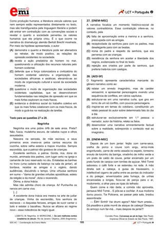 LCT  Português  
_________________________________________________________________________________________________________________________ 
___________________________________________________________________________________________________________________________________________________________________________________________________________________________________________________________________________________________________________________________________________________________________________________________________________________________ _____________________________________________________________________________________________________________ 
SEE-AC  Coordenação de Ensino Médio 165 LCT  Português  
Como produção humana, a literatura veicula valores que nem sempre estão representados diretamente no texto, mas são transfigurados pela linguagem literária e podem até entrar em contradição com as convenções sociais e revelar o quanto a sociedade perverteu os valores humanos que ela própria criou. É o que ocorre na narrativa do dramaturgo alemão Bertolt Brecht mostrada. Por meio da hipótese apresentada, o autor (A) demonstra o quanto a literatura pode ser alienadora ao retratar, de modo positivo, as relações de opressão existentes na sociedade. (B) revela a ação predatória do homem no mar, questionando a utilização dos recursos naturais pelo homem ocidental. (C) defende que a força colonizadora e civilizatória do homem ocidental valorizou a organização das sociedades africanas e asiáticas, elevando-as ao modo de organização cultural e social da sociedade moderna. (D) questiona o modo de organização das sociedades ocidentais capitalistas, que se desenvolveram fundamentadas nas relações de opressão em que os mais fortes exploram os mais fracos. (E) evidencia a dinâmica social do trabalho coletivo em que os mais fortes colaboram com os mais fracos, de modo a guiá-los na realização de tarefas. Texto para as questões 27 e 28. Negrinha Negrinha era uma pobre órfã de sete anos. Preta? Não; fusca, mulatinha escura, de cabelos ruços e olhos assustados. Nascera na senzala, de mãe escrava, e seus primeiros anos vivera-os pelos cantos escuros da cozinha, sobre velha esteira e trapos imundos. Sempre escondida, que a patroa não gostava de crianças. Excelente senhora, a patroa. Gorda, rica, dona do mundo, amimada dos padres, com lugar certo na igreja e camarote de luxo reservado no céu. Entaladas as banhas no trono (uma cadeira de balanço na sala de jantar), ali bordava, recebia as amigas e o vigário, dando audiências, discutindo o tempo. Uma virtuosa senhora em suma – “dama de grandes virtudes apostólicas, esteio da religião e da moral”, dizia o reverendo. Ótima, a dona Inácia. Mas não admitia choro de criança. Ai! Punha-lhe os nervos em carne viva. [...] A excelente dona Inácia era mestra na arte de judiar de crianças. Vinha da escravidão, fora senhora de escravos – e daquelas ferozes, amigas de ouvir cantar o bolo e estalar o bacalhau. Nunca se afizera ao regime novo – essa indecência de negro igual. LOBATO, M. Negrinha. In: MORICONE, I. Os cem melhores contos brasileiros do século. Rio de Janeiro: Objetiva, 2000 (fragmento). 27. (ENEM-MEC) A narrativa focaliza um momento histórico-social de valores contraditórios. Essa contradição infere-se, no contexto, pela (A) falta de aproximação entre a menina e a senhora, preocupada com as amigas. (B) receptividade da senhora para com os padres, mas deselegante para com as beatas. (C) ironia do padre a respeito da senhora, que era perversa com as crianças. (D) resistência da senhora em aceitar a liberdade dos negros, evidenciada no final do texto. (E) rejeição aos criados por parte da senhora, que preferia tratá-los com castigos. 28. (AED-SP) O fragmento apresenta característica marcante do gênero narrativo conto ao: (A) relatar um enredo imaginário, mas de caráter verossímil, e apresentar personagens vivendo uma sequência de conflitos, em vários capítulos. (B) estruturar-se em uma narrativa curta, que gira em torno de um só conflito, com poucos personagens. (C) inspirar-se em temas do cotidiano, constituindo um relato pessoal do autor sobre determinado fato do dia a dia. (D) estruturar-se exclusivamente em 1.ª pessoa: o narrador, autor da história, relata os fatos. (E) desenvolver uma narrativa eminentemente factual sobre a realidade, sobrepondo o conteúdo real ao imaginário. 29. (ENEM-MEC) Depois de um bom jantar: feijão com carne-seca, orelha de porco e couve com angu, arroz-mole engordurado, carne de vento assada no espeto, torresmo enxuto de toicinho da barriga, viradinho de milho verde e um prato de caldo de couve, jantar encerrado por um prato fundo de canjica com torrões de açúcar, Nhô Tomé saboreou o café forte e se estendeu na rede. A mão direita sob a cabeça, à guisa de travesseiro, o indefectível cigarro de palha entre as pontas do indicador e do polegar, envernizados pela fumaça, de unhas encanoadas e longas, ficou-se de pança para o ar, modorrento, a olhar para as ripas do telhado. Quem come e não deita, a comida não aproveita, pensava Nhô Tomé... E pôs-se a cochilar. A sua modorra durou pouco; Tia Policena, ao passar pela sala, bradou assombrada: — Êêh! Sinhô! Vai drumi agora? Não! Num presta... Dá pisadêra e póde morrê de ataque de cabeça! Despois do armoço num far-má... mais despois da janta?! Cornélio Pires. Conversas ao pé do fogo. São Paulo: Imprensa Oficial do Estado de São Paulo, 1987.  