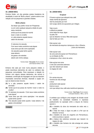LCT  Português  
_________________________________________________________________________________________________________________________ 
___________________________________________________________________________________________________________________________________________________________________________________________________________________________________________________________________________________________________________________________________________________________________________________________________________________________ _____________________________________________________________________________________________________________ 
SEE-AC  Coordenação de Ensino Médio 167 LCT  Português  
33. (ENEM-MEC) Ferreira Gullar, um dos grandes poetas brasileiros da atualidade, é autor de “Bicho urbano”, poema sobre a sua relação com as pequenas e grandes cidades. Bicho urbano Se disser que prefiro morar em Pirapemas ou em outra qualquer pequena cidade do país estou mentindo ainda que lá se possa de manhã lavar o rosto no orvalho e o pão preserve aquele branco sabor de alvorada. ..................................................................... A natureza me assusta. Com seus matos sombrios suas águas suas aves que são como aparições me assusta quase tanto quanto esse abismo de gases e de estrelas aberto sob minha cabeça. Ferreira Gullar. Toda poesia. Rio de Janeiro: José Olympio Editora, 1991. Embora não opte por viver numa pequena cidade, o poeta reconhece elementos de valor no cotidiano das pequenas comunidades. Para expressar a relação do homem com alguns desses elementos, ele recorre à sinestesia, construção de linguagem em que se mesclam impressões sensoriais diversas. Assinale a opção em que se observa esse recurso. (A) “e o pão preserve aquele branco / sabor de alvorada.” (B) “ainda que lá se possa de manhã / lavar o rosto no orvalho” (C) “A natureza me assusta. / Com seus matos sombrios suas águas” (D) “suas aves que são como aparições / me assusta quase tanto quanto” (E) “me assusta quase tanto quanto / esse abismo / de gases e de estrelas” ________________________________________________ *Anotações* 34. (ENEM-MEC) O açúcar O branco açúcar que adoçará meu café nesta manhã de Ipanema não foi produzido por mim nem surgiu dentro do açucareiro por milagre. Vejo-o puro e afável ao paladar como beijo de moça, água na pele, flor que se dissolve na boca. Mas este açúcar não foi feito por mim. Este açúcar veio da mercearia da esquina e tampouco o fez o Oliveira, [ dono da mercearia. Este açúcar veio de uma usina de açúcar em Pernambuco ou no Estado do Rio e tampouco o fez o dono da usina. Este açúcar era cana e veio dos canaviais extensos que não nascem por acaso no regaço do vale. (...) Em usinas escuras, homens de vida amarga e dura produziram este açúcar branco e puro com que adoço meu café esta manhã em Ipanema. Ferreira Gullar. Toda Poesia. Rio de Janeiro: Civilização Brasileira, 1980, p. 227-8. A antítese que configura uma imagem da divisão social do trabalho na sociedade brasileira é expressa poeticamente na oposição entre a doçura do branco açúcar e (A) o trabalho do dono da mercearia de onde veio o açúcar. (B) o beijo de moça, a água na pele e a flor que se dissolve na boca. (C) o trabalho do dono do engenho em Pernambuco, onde se produz o açúcar. (D) a beleza dos extensos canaviais que nascem no regaço do vale. (E) o trabalho dos homens de vida amarga em usinas escuras.  