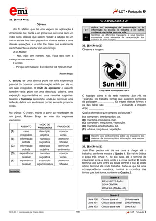 LCT  Português  
_________________________________________________________________________________________________________________________ 
___________________________________________________________________________________________________________________________________________________________________________________________________________________________________________________________________________________________________________________________________________________________________________________________________________________________ _____________________________________________________________________________________________________________ 
SEE-AC  Coordenação de Ensino Médio 168 LCT  Português  
35. (ENEM-MEC) 
O jivaro 
Um Sr. Matter, que fez uma viagem de exploração à 
América do Sul, conta a um jornal sua conversa com um 
índio jivaro, desses que sabem reduzir a cabeça de um 
morto até ela ficar bem pequenina. Queria assistir a uma 
dessas operações, e o índio lhe disse que exatamente 
ele tinha contas a acertar com um inimigo. 
O Sr. Matter: 
— Não, não! Um homem, não. Faça isso com a 
cabeça de um macaco. 
E o índio: 
— Por que um macaco? Ele não me fez nenhum mal! 
(Rubem Braga) 
O assunto de uma crônica pode ser uma experiência 
pessoal do cronista, uma informação obtida por ele ou 
um caso imaginário. O modo de apresentar o assunto 
também varia: pode ser uma descrição objetiva, uma 
exposição argumentativa ou uma narrativa sugestiva. 
Quanto à finalidade pretendida, pode-se promover uma 
reflexão, definir um sentimento ou tão somente provocar 
o riso. 
Na crônica “O jivaro”, escrita a partir da reportagem de 
um jornal, Rubem Braga se vale dos seguintes 
elementos: 
ASSUNTO 
MODO DE 
APRESENTAR 
FINALIDADE 
(A) caso 
imaginário 
descrição 
objetiva 
provocar 
o riso 
(B) informação 
colhida 
narrativa 
sugestiva 
promover 
reflexão 
(C) informação 
colhida 
descrição 
objetiva 
definir um 
sentimento 
(D) experiência 
pessoal 
narrativa 
sugestiva 
provocar 
o riso 
(E) experiência 
pessoal 
exposição 
argumentativa 
promover 
reflexão 
________________________________________________ 
*Anotações* 
********** ATIVIDADES 2 ********** 
C1 
Aplicar as tecnologias da comunicação e da 
informação na escola, no trabalho e em outros 
contextos relevantes para sua vida. 
H1 
Identificar as diferentes linguagens e seus recursos 
expressivos como elementos de caracterização dos 
sistemas de comunicação. 
36. (ENEM-MEC) 
Observe a imagem: 
< http://www.sunhill-phuket.com >. 
O logotipo acima é da rede hoteleira Sun Hill, na 
Tailândia. Ele trabalha formas que sugerem elementos 
da paisagem ____________. Os traços dessas formas e 
os das letras são ____________, evocando a imagem 
do(a) ____________. 
Qual a alternativa que completa as lacunas? 
(A) campestre, arredondados, lua. 
(B) marítima, irregulares, mar. 
(C) campestre, irregulares, vegetação. 
(D) marítima, arredondados, sol. 
(E) urbana, irregulares, vegetação. 
H2 
Recorrer aos conhecimentos sobre as linguagens dos 
sistemas de comunicação e informação para resolver 
problemas sociais. 
37. (ENEM-MEC) 
José Dias precisa sair de sua casa e chegar até o 
trabalho, conforme mostra o Quadro 1. Ele vai de ônibus 
e pega três linhas: 1) de sua casa até o terminal de 
integração entre a zona norte e a zona central; 2) deste 
terminal até outro entre as zonas central e sul; 3) deste 
último terminal até onde trabalha. Sabe-se que há uma 
correspondência numérica, nominal e cromática das 
linhas que José toma, conforme o Quadro 2. 
 