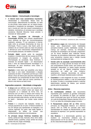LCT  Português  
_________________________________________________________________________________________________________________________ 
___________________________________________________________________________________________________________________________________________________________________________________________________________________________________________________________________________________________________________________________________________________________________________________________________________________________ _____________________________________________________________________________________________________________ 
SEE-AC  Coordenação de Ensino Médio 170 LCT  Português  
*MÓDULO 2* 
Gêneros digitais – Comunicação e tecnologia 
 A internet reúne duas características importantes: 
interatividade e massividade. Nesse meio de 
comunicação, diferentemente da televisão, do rádio 
ou dos jornais, todos podem ser, ao mesmo tempo, 
emissores e receptores da mensagem. Conectados 
com o mundo por meio dos nossos computadores e 
celulares, vivenciamos um processo que o sociólogo 
canadense Marshall McLuhan havia previsto e 
chamado de “aldeia global”. 
 As Novas Tecnologias de Informação e 
Comunicação (NTICs), que incluem equipamentos 
como câmeras de vídeo em microcomputadores 
(webcam), celulares, TV por assinatura e internet, 
estão entre as principais ferramentas de troca de 
informação. Pouco a pouco, elas fazem parte do 
cotidiano de um número cada vez maior de pessoas 
e afirmam-se como instrumentos indispensáveis às 
comunicações pessoais, de trabalho e de lazer. 
 Exclusão digital: grande parte da população 
brasileira e mundial ainda não tem acesso às NTICs, 
permanecendo à margem do processo de 
informatização da sociedade. Esse fenômeno é 
chamado de exclusão digital – um descompasso 
entre o ritmo de desenvolvimento tecnológico e a 
distribuição de seus benefícios entre todos os 
setores da sociedade. 
 Hipertexto é todo texto que possibilita uma leitura 
não linear e uma maior interatividade e atuação 
explorativa do leitor. O hipertexto permite que o leitor 
desvie o fluxo da leitura para assuntos relacionados, 
aprofundando sua compreensão do texto inicial. Não 
raro, porém, o leitor opta por outros caminhos na 
leitura e não retorna ao texto inicial. 
Expressões corporais – Identidade e integração 
 A dança pode ser definida como uma sequência de 
movimentos com o próprio corpo que segue uma 
coreografia ou é realizada de forma livre, em 
harmonia com um ritmo ou mesmo sem música. No 
decorrer dos séculos, a dança firmou-se como uma 
das três principais artes cênicas, ao lado da música e 
do teatro – elementos que muitas vezes andam 
juntos. 
 Folclore é o conjunto das tradições, lendas ou 
crenças populares de um país. O folclore brasileiro é 
rico em danças que representam as tradições e as 
culturas regionais. Em geral, elas estão ligadas à 
religiosidade, às festas, às lendas, aos 
acontecimentos históricos e às brincadeiras. 
 As principais danças folclóricas brasileiras são: 
samba, samba de roda, maracatu, frevo, forró, baião, 
cateretê (catira), quadrilha, congo, tambor de crioula, 
bumba meu boi, bugio e fandango. 
WIKIMEDIA COMMONS 
 O frevo, típico de Pernambuco, caracteriza-se pelos movimentos 
rápidos 
 Brincadeiras e jogos são instrumentos de interação 
social, pois desenvolvem tanto habilidades 
perceptivo-motoras quanto habilidades sociais. A 
criança, por exemplo, vivencia, na brincadeira, 
situações de competição e de exclusão, preparando- 
-se de forma saudável para vivências futuras. 
Exemplos de brincadeiras tradicionais: jogar peteca, 
pular amarelinha, empinar pipa e dançar ciranda 
acompanhada de cantigas de roda, 
 Grande parte da população economicamente ativa 
trabalha por um longo período de tempo em frente 
aos computadores (muitas vezes, sem postura nem 
iluminação adequadas) ou passa longos períodos 
sentada ou em pé. Alguns problemas comuns 
decorrentes do estilo de vida moderno: 
sedentarismo, doenças decorrentes do esforço 
repetitivo, alimentação desbalanceada e estresse. 
 Corpolatria é o culto exagerado do corpo, no sentido 
do aperfeiçoamento estético, e não da preservação 
da saúde. A mídia e a sociedade tendem a valorizar 
determinados padrões de beleza, que excluem 
grande parte da população. 
Artes – Recursos expressivos 
 As manifestações artísticas são documentos 
importantes para conhecer as grandes civilizações 
do passado. As pirâmides do Egito, por exemplo, 
foram construídas para servir de túmulo aos faraós. 
Já a arte da Antiguidade Clássica (séculos VIII a.C. a 
V a.C.) se refere às civilizações grega e romana. 
 O Renascimento (século XIII ao XVII) retomou 
princípios da Antiguidade Clássica. Já o Barroco 
(século XVII ao XVIII) foi marcado pela maior 
dramaticidade em relação ao Renascimento e pela 
demanda do espiritual, com grandes expressões na 
arquitetura. 
 Arte Moderna é a denominação genérica que 
recebem os movimentos artísticos que se 
desenvolveram do fim do século XIX e no decorrer 
do XX. Essa denominação abarca: 
 