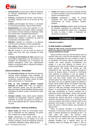 LCT  Português  
_________________________________________________________________________________________________________________________ 
___________________________________________________________________________________________________________________________________________________________________________________________________________________________________________________________________________________________________________________________________________________________________________________________________________________________ _____________________________________________________________________________________________________________ 
SEE-AC  Coordenação de Ensino Médio 171 LCT  Português  
 Impressionismo: a pintura visa a captar as mudanças da natureza. Representado por Claude Monet e Auguste Renoir.  Fauvismo: simplificação das formas, cores brutais e pinceladas violentas, como se vê na obra de Paul Gauguin.  Cubismo: geometrização das formas e a sensação de uma pintura escultórica, caso de Pablo Picasso.  Expressionismo: com suas cores violentas e a sua temática de solidão e de miséria, reflete a amargura que invadia os círculos artísticos e intelectuais. Entre seus nomes está o norueguês Edvard Munch.  Surrealismo: representado pelo pintor espanhol Salvador Dalí, enfatiza a importância do papel do inconsciente na atividade criativa.  Dadaísmo: baseado no nonsense e no absurdo, como forma de contradizer a cultura estabelecida.  Arte cinética: explora efeitos visuais por meio de movimentos físicos ou ilusão de ótica.  Pop Art: consiste no uso de ícones da cultura de massa como tema. Seu maior expoente foi Andy Warhol.  A Semana de Arte Moderna de 1922 propunha uma arte brasileira independente, livre das amarras e dos complexos de inferioridade que a vinculavam aos padrões estrangeiros. Entre seus organizadores estavam os escritores Mário e Oswald de Andrade e a pintora Anita Malfatti. Culturas brasileiras – Diversidade  Os movimentos culturais são diferentes dos gêneros musicais porque abrangem outras propostas, de ideologia e de comportamento. Entre os principais movimentos culturais da história recente do Brasil estão a Bossa Nova e o Tropicalismo.  Entre os mais conhecidos gêneros musicais praticados no Brasil estão choro (ou chorinho), baião, marchinha, samba, rock, jazz, rap e MPB – a sigla para Música Popular Brasileira abrange grande diversidade de estilos musicais, derivados de várias matrizes.  Heranças culturais: nossa cultura possui tradições herdadas dos portugueses, africanos, indígenas e imigrantes do período de guerras na Europa. Por isso, é mais adequado falar em “culturas brasileiras”, no plural. Textos codificados – Sistemas simbólicos  Signos visuais são meios de comunicação visual, que se subdividem em três categorias, de acordo com a relação com o objeto representado:  Ícones: representam um modelo imitativo de um objeto, de uma forma, de um espaço ou de uma situação. Exemplos: ícones de programas na tela do computador, fotografias, mapas, objetos de arte.  Indícios: têm origem em formas ou situações naturais ou casuais. Exemplo: marcas dos pneus de um carro indicam uma freada brusca.  Símbolos: representam o objeto de maneira totalmente livre. Sua compreensão exige certo conhecimento de mundo. Exemplo: suástica, bandeira.  Os sistemas simbólicos surgiram diante da demanda de situações específicas de interlocução. Alguns sistemas universalmente usados são: a linguagem de sinais ou libras, o braile, a sinalização por bandeiras e as partituras. ********** ATIVIDADES 1 ********** Texto para a questão 1. A rede mudou a amizade? Graças às redes sociais, nunca foi tão fácil conhecer gente nova; algo que está transformando a própria definição de amizade Qual é a primeira coisa que você faz quando entra na internet? Checa seu e-mail, dá uma olhadinha no Twitter, confere as atualizações dos seus contatos no Orkut ou no Facebook? Há diversos estudos comprovando que interagir com outras pessoas, principalmente com amigos, é o que mais fazemos na internet. Só o Facebook já tem mais de 500 milhões de usuários, que juntos passam 700 bilhões de minutos por mês conectados ao site – que chegou a superar o Google em número de acessos diários. A internet é a ferramenta mais poderosa já inventada no que diz respeito à amizade. E está transformando nossas relações: tornou muito mais fácil manter contato com os amigos e conhecer gente nova. Mas será que as amizades on-line não fazem com que as pessoas acabem se isolando e tenham menos amigos off-line, “de verdade”? Essa tese, geralmente citada nos debates sobre o assunto, foi criada em 1995 pelo sociólogo norte-americano Robert Putnam. E provavelmente está errada. Uma pesquisa feita pela Universidade de Toronto constatou que a internet faz você ter mais amigos – dentro e fora da rede. Durante a década passada, período de surgimento e ascensão dos sites de rede social, o número médio de amizades das pessoas cresceu. E os chamados heavy users, que passam mais tempo na internet, foram os que ganharam mais amigos no mundo real – 38% mais. Já quem não usava a internet ampliou suas amizades em apenas 4,6%. Então, as pessoas começam a se adicionar no Facebook e no final todo mundo vira amigo? Não é bem assim. A internet raramente cria amizades do zero – na maior parte dos casos, ela funciona como potencializadora de relações que já haviam se insinuado na vida real. Um estudo feito pela Universidade de Michigan constatou que o segundo maior uso do Facebook, depois de interagir com amigos, é olhar os  