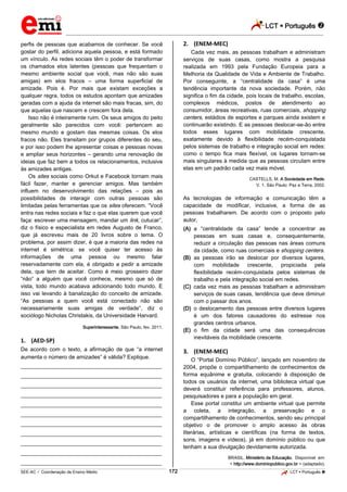 LCT  Português  
_________________________________________________________________________________________________________________________ 
___________________________________________________________________________________________________________________________________________________________________________________________________________________________________________________________________________________________________________________________________________________________________________________________________________________________ _____________________________________________________________________________________________________________ 
SEE-AC  Coordenação de Ensino Médio 172 LCT  Português  
perfis de pessoas que acabamos de conhecer. Se você gostar do perfil, adiciona aquela pessoa, e está formado um vínculo. As redes sociais têm o poder de transformar os chamados elos latentes (pessoas que frequentam o mesmo ambiente social que você, mas não são suas amigas) em elos fracos – uma forma superficial de amizade. Pois é. Por mais que existam exceções a qualquer regra, todos os estudos apontam que amizades geradas com a ajuda da internet são mais fracas, sim, do que aquelas que nascem e crescem fora dela. Isso não é inteiramente ruim. Os seus amigos do peito geralmente são parecidos com você: pertencem ao mesmo mundo e gostam das mesmas coisas. Os elos fracos não. Eles transitam por grupos diferentes do seu, e por isso podem lhe apresentar coisas e pessoas novas e ampliar seus horizontes – gerando uma renovação de ideias que faz bem a todos os relacionamentos, inclusive às amizades antigas. Os sites sociais como Orkut e Facebook tornam mais fácil fazer, manter e gerenciar amigos. Mas também influem no desenvolvimento das relações – pois as possibilidades de interagir com outras pessoas são limitadas pelas ferramentas que os sites oferecem. “Você entra nas redes sociais e faz o que elas querem que você faça: escrever uma mensagem, mandar um link, cutucar”, diz o físico e especialista em redes Augusto de Franco, que já escreveu mais de 20 livros sobre o tema. O problema, por assim dizer, é que a maioria das redes na internet é simétrica: se você quiser ter acesso às informações de uma pessoa ou mesmo falar reservadamente com ela, é obrigado a pedir a amizade dela, que tem de aceitar. Como é meio grosseiro dizer “não” a alguém que você conhece, mesmo que só de vista, todo mundo acabava adicionando todo mundo. E isso vai levando à banalização do conceito de amizade. “As pessoas a quem você está conectado não são necessariamente suas amigas de verdade”, diz o sociólogo Nicholas Christakis, da Universidade Harvard. Superinteressante, São Paulo, fev. 2011. 1. (AED-SP) De acordo com o texto, a afirmação de que “a internet aumenta o número de amizades” é válida? Explique. ___________________________________________________ ___________________________________________________ ___________________________________________________ ___________________________________________________ ___________________________________________________ ___________________________________________________ ___________________________________________________ ___________________________________________________ ___________________________________________________ ___________________________________________________ ___________________________________________________ 2. (ENEM-MEC) Cada vez mais, as pessoas trabalham e administram serviços de suas casas, como mostra a pesquisa realizada em 1993 pela Fundação Europeia para a Melhoria da Qualidade de Vida e Ambiente de Trabalho. Por conseguinte, a “centralidade da casa” é uma tendência importante da nova sociedade. Porém, não significa o fim da cidade, pois locais de trabalho, escolas, complexos médicos, postos de atendimento ao consumidor, áreas recreativas, ruas comerciais, shopping centers, estádios de esportes e parques ainda existem e continuarão existindo. E as pessoas deslocar-se-ão entre todos esses lugares com mobilidade crescente, exatamente devido à flexibilidade recém-conquistada pelos sistemas de trabalho e integração social em redes: como o tempo fica mais flexível, os lugares tornam-se mais singulares à medida que as pessoas circulam entre elas em um padrão cada vez mais móvel. CASTELLS, M. A Sociedade em Rede. V. 1. São Paulo: Paz e Terra, 2002. As tecnologias de informação e comunicação têm a capacidade de modificar, inclusive, a forma de as pessoas trabalharem. De acordo com o proposto pelo autor, (A) a “centralidade da casa” tende a concentrar as pessoas em suas casas e, consequentemente, reduzir a circulação das pessoas nas áreas comuns da cidade, como ruas comerciais e shopping centers. (B) as pessoas irão se deslocar por diversos lugares, com mobilidade crescente, propiciada pela flexibilidade recém-conquistada pelos sistemas de trabalho e pela integração social em redes. (C) cada vez mais as pessoas trabalham e administram serviços de suas casas, tendência que deve diminuir com o passar dos anos. (D) o deslocamento das pessoas entre diversos lugares é um dos fatores causadores do estresse nos grandes centros urbanos. (E) o fim da cidade será uma das consequências inevitáveis da mobilidade crescente. 3. (ENEM-MEC) O “Portal Domínio Público”, lançado em novembro de 2004, propõe o compartilhamento de conhecimentos de forma equânime e gratuita, colocando à disposição de todos os usuários da internet, uma biblioteca virtual que deverá constituir referência para professores, alunos, pesquisadores e para a população em geral. Esse portal constitui um ambiente virtual que permite a coleta, a integração, a preservação e o compartilhamento de conhecimentos, sendo seu principal objetivo o de promover o amplo acesso às obras literárias, artísticas e científicas (na forma de textos, sons, imagens e vídeos), já em domínio público ou que tenham a sua divulgação devidamente autorizada. BRASIL. Ministério da Educação. Disponível em: < http://www.dominiopublico.gov.br > (adaptado).  