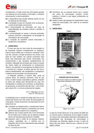 LCT  Português  
_________________________________________________________________________________________________________________________ 
___________________________________________________________________________________________________________________________________________________________________________________________________________________________________________________________________________________________________________________________________________________________________________________________________________________________ _____________________________________________________________________________________________________________ 
SEE-AC  Coordenação de Ensino Médio 173 LCT  Português  
Considerando a função social das informações geradas nos sistemas de comunicação e informação, o ambiente virtual descrito no texto exemplifica (A) a dependência das escolas públicas quanto ao uso de sistemas de informação. (B) a ampliação do grau de interação entre as pessoas, a partir de tecnologia convencional. (C) a democratização da informação, por meio da disponibilização de conteúdo cultural e científico à sociedade. (D) a comercialização do acesso a diversas produções culturais nacionais e estrangeiras via tecnologia da informação e da comunicação. (E) a produção de repertório cultural direcionado a acadêmicos e educadores. 4. (ENEM-MEC) É muito raro que um novo modo de comunicação ou de expressão suplante completamente os anteriores. Fala-se menos desde que a escrita foi inventada? Claro que não. Contudo, a função da palavra viva mudou, uma parte de suas missões nas culturas puramente orais tendo sido preenchida pela escrita: transmissão dos conhecimentos e das narrativas, estabelecimento de contratos, realização dos principais atos rituais ou sociais etc. Novos estilos de conhecimento (o conhecimento “teórico”, por exemplo) e novos gêneros (o código de leis, o romance etc.) surgiram. A escrita não fez com que a palavra desaparecesse, ela complexificou e reorganizou o sistema da comunicação e da memória social. A fotografia substituiu a pintura? Não, ainda há pintores ativos. As pessoas continuam, mais do que nunca, a visitar museus, exposições e galerias, compram as obras dos artistas para pendurá-las em casa. Em contrapartida, é verdade que os pintores, os desenhistas, os gravadores, os escultores não são mais – como foram até o século XIX – os únicos produtores de imagens. LÉVY, P. Cibercultura. São Paulo: Editora 34, 1999 (fragmento). A substituição pura e simples do antigo pelo novo ou do natural pelo técnico tem sido motivo de preocupação de muita gente. O texto encaminha uma discussão em torno desse temor ao (A) considerar as relações entre o conhecimento teórico e o conhecimento empírico e acrescenta que novos gêneros textuais surgiram com o progresso. (B) observar que a língua escrita não é uma transcrição fiel da língua oral e explica que as palavras antigas devem ser utilizadas para preservar a tradição. (C) perguntar sobre a razão de as pessoas visitarem museus, exposições etc., e reafirma que os fotógrafos são os únicos responsáveis pela produção de obras de arte. (D) reconhecer que as pessoas temem que o avanço dos meios de comunicação, inclusive on-line, substitua o homem e leve alguns profissionais ao esquecimento. (E) revelar o receio das pessoas em experimentar novos meios de comunicação, com medo de se sentirem retrógradas. 5. (ENEM-MEC) Texto I Época, 12 out. 2009 (adaptado). Texto II CONEXÃO SEM FIO NO BRASIL Onde haverá cobertura de telefonia celular para baixar publicações para o Kindle Época, 12 out. 2009. A capa da revista Época de 12 de outubro de 2009 traz um anúncio sobre o lançamento do livro digital no Brasil. Já o texto II traz informações referentes à abrangência de acessibilidade das tecnologias de comunicação e informação nas diferentes regiões do país. A partir da leitura dos dois textos, infere-se que o advento do livro digital no Brasil  