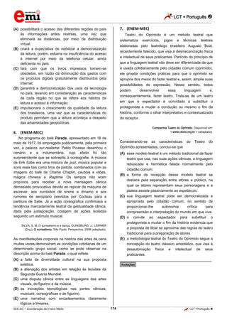 LCT  Português  
_________________________________________________________________________________________________________________________ 
___________________________________________________________________________________________________________________________________________________________________________________________________________________________________________________________________________________________________________________________________________________________________________________________________________________________ _____________________________________________________________________________________________________________ 
SEE-AC  Coordenação de Ensino Médio 174 LCT  Português  
(A) possibilitará o acesso das diferentes regiões do país 
às informações antes restritas, uma vez que 
eliminará as distâncias, por meio da distribuição 
virtual. 
(B) criará a expectativa de viabilizar a democratização 
da leitura, porém, esbarra na insuficiência do acesso 
à internet por meio da telefonia celular, ainda 
deficiente no país. 
(C) fará com que os livros impressos tornem-se 
obsoletos, em razão da diminuição dos gastos com 
os produtos digitais gratuitamente distribuídos pela 
internet. 
(D) garantirá a democratização dos usos da tecnologia 
no país, levando em consideração as características 
de cada região no que se refere aos hábitos de 
leitura e acesso à informação. 
(E) impulsionará o crescimento da qualidade da leitura 
dos brasileiros, uma vez que as características do 
produto permitem que a leitura aconteça a despeito 
das adversidades geopolíticas. 
6. (ENEM-MEC) 
No programa do balé Parade, apresentado em 18 de 
maio de 1917, foi empregada publicamente, pela primeira 
vez, a palavra sur-realisme. Pablo Picasso desenhou o 
cenário e a indumentária, cujo efeito foi tão 
surpreendente que se sobrepôs à coreografia. A música 
de Erik Satie era uma mistura de jazz, música popular e 
sons reais tais como tiros de pistola, combinados com as 
imagens do balé de Charlie Chaplin, caubóis e vilões, 
mágica chinesa e Ragtime. Os tempos não eram 
propícios para receber a nova mensagem cênica 
demasiado provocativa devido ao repicar da máquina de 
escrever, aos zumbidos de sirene e dínamo e aos 
rumores de aeroplano previstos por Cocteau para a 
partitura de Satie. Já a ação coreográfica confirmava a 
tendência marcadamente teatral da gestualidade cênica, 
dada pela justaposição, colagem de ações isoladas 
seguindo um estímulo musical. 
SILVA, S. M. O surrealismo e a dança. GUINSBURG, J.; LEIRNER 
(Org.). O surrealismo. São Paulo: Perspectiva, 2008 (adaptado). 
As manifestações corporais na história das artes da cena 
muitas vezes demonstram as condições cotidianas de um 
determinado grupo social, como se pode observar na 
descrição acima do balé Parade, o qual reflete 
(A) a falta de diversidade cultural na sua proposta 
estética. 
(B) a alienação dos artistas em relação às tensões da 
Segunda Guerra Mundial. 
(C) uma disputa cênica entre as linguagens das artes 
visuais, do figurino e da música. 
(D) as inovações tecnológicas nas partes cênicas, 
musicais, coreográficas e de figurino. 
(E) uma narrativa com encadeamentos claramente 
lógicos e lineares. 
7. (ENEM-MEC) 
Teatro do Oprimido é um método teatral que 
sistematiza exercícios, jogos e técnicas teatrais 
elaboradas pelo teatrólogo brasileiro Augusto Boal, 
recentemente falecido, que visa à desmecanização física 
e intelectual de seus praticantes. Partindo do princípio de 
que a linguagem teatral não deve ser diferenciada da que 
é usada cotidianamente pelo cidadão comum (oprimido), 
ele propõe condições práticas para que o oprimido se 
aproprie dos meios do fazer teatral e, assim, amplie suas 
possibilidades de expressão. Nesse sentido, todos 
podem desenvolver essa linguagem e, 
consequentemente, fazer teatro. Trata-se de um teatro 
em que o espectador é convidado a substituir o 
protagonista e mudar a condução ou mesmo o fim da 
história, conforme o olhar interpretativo e contextualizado 
do receptor. 
Companhia Teatro do Oprimido. Disponível em: 
< www.ctorio.org.br > (adaptado). 
Considerando-se as características do Teatro do 
Oprimido apresentadas, conclui-se que 
(A) esse modelo teatral é um método tradicional de fazer 
teatro que usa, nas suas ações cênicas, a linguagem 
rebuscada e hermética falada normalmente pelo 
cidadão comum. 
(B) a forma de recepção desse modelo teatral se 
destaca pela separação entre atores e público, na 
qual os atores representam seus personagens e a 
plateia assiste passivamente ao espetáculo. 
(C) sua linguagem teatral pode ser democratizada e 
apropriada pelo cidadão comum, no sentido de 
proporcionar-lhe autonomia crítica para 
compreensão e interpretação do mundo em que vive. 
(D) o convite ao espectador para substituir o 
protagonista e mudar o fim da história evidencia que 
a proposta de Boal se aproxima das regras do teatro 
tradicional para a preparação de atores. 
(E) a metodologia teatral do Teatro do Oprimido segue a 
concepção do teatro clássico aristotélico, que visa à 
desautomação física e intelectual de seus 
praticantes. 
________________________________________________ 
*Anotações* 
 