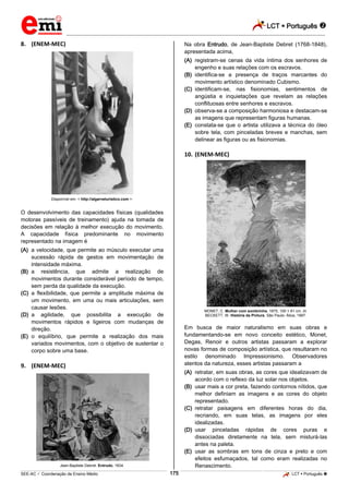 LCT  Português  
_________________________________________________________________________________________________________________________ 
___________________________________________________________________________________________________________________________________________________________________________________________________________________________________________________________________________________________________________________________________________________________________________________________________________________________ _____________________________________________________________________________________________________________ 
SEE-AC  Coordenação de Ensino Médio 175 LCT  Português  
8. (ENEM-MEC) Disponível em: < http://algarveturistico.com >. O desenvolvimento das capacidades físicas (qualidades motoras passíveis de treinamento) ajuda na tomada de decisões em relação à melhor execução do movimento. A capacidade física predominante no movimento representado na imagem é (A) a velocidade, que permite ao músculo executar uma sucessão rápida de gestos em movimentação de intensidade máxima. (B) a resistência, que admite a realização de movimentos durante considerável período de tempo, sem perda da qualidade da execução. (C) a flexibilidade, que permite a amplitude máxima de um movimento, em uma ou mais articulações, sem causar lesões. (D) a agilidade, que possibilita a execução de movimentos rápidos e ligeiros com mudanças de direção. (E) o equilíbrio, que permite a realização dos mais variados movimentos, com o objetivo de sustentar o corpo sobre uma base. 9. (ENEM-MEC) Jean-Baptiste Debret. Entrudo, 1834. Na obra Entrudo, de Jean-Baptiste Debret (1768-1848), apresentada acima, (A) registram-se cenas da vida íntima dos senhores de engenho e suas relações com os escravos. (B) identifica-se a presença de traços marcantes do movimento artístico denominado Cubismo. (C) identificam-se, nas fisionomias, sentimentos de angústia e inquietações que revelam as relações conflituosas entre senhores e escravos. (D) observa-se a composição harmoniosa e destacam-se as imagens que representam figuras humanas. (E) constata-se que o artista utilizava a técnica do óleo sobre tela, com pinceladas breves e manchas, sem delinear as figuras ou as fisionomias. 10. (ENEM-MEC) MONET, C. Mulher com sombrinha. 1875, 100 × 81 cm. In: BECKETT, W. História da Pintura. São Paulo: Ática, 1997. Em busca de maior naturalismo em suas obras e fundamentando-se em novo conceito estético, Monet, Degas, Renoir e outros artistas passaram a explorar novas formas de composição artística, que resultaram no estilo denominado Impressionismo. Observadores atentos da natureza, esses artistas passaram a (A) retratar, em suas obras, as cores que idealizavam de acordo com o reflexo da luz solar nos objetos. (B) usar mais a cor preta, fazendo contornos nítidos, que melhor definiam as imagens e as cores do objeto representado. (C) retratar paisagens em diferentes horas do dia, recriando, em suas telas, as imagens por eles idealizadas. (D) usar pinceladas rápidas de cores puras e dissociadas diretamente na tela, sem misturá-las antes na paleta. (E) usar as sombras em tons de cinza e preto e com efeitos esfumaçados, tal como eram realizadas no Renascimento.  