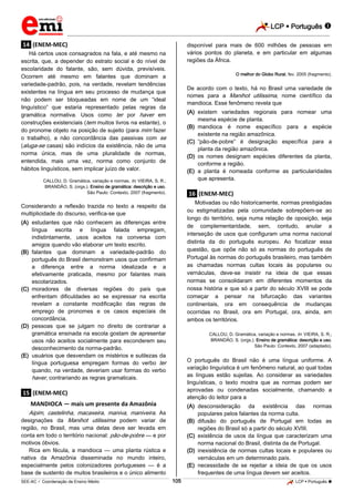 LCP  Português  
_________________________________________________________________________________________________________________________ 
___________________________________________________________________________________________________________________________________________________________________________________________________________________________________________________________________________________________________________________________________________________________________________________________________________________________ _____________________________________________________________________________________________________________ 
SEE-AC  Coordenação de Ensino Médio 105 LCP  Português  
.14. (ENEM-MEC) Há certos usos consagrados na fala, e até mesmo na escrita, que, a depender do estrato social e do nível de escolaridade do falante, são, sem dúvida, previsíveis. Ocorrem até mesmo em falantes que dominam a variedade-padrão, pois, na verdade, revelam tendências existentes na língua em seu processo de mudança que não podem ser bloqueadas em nome de um “ideal linguístico” que estaria representado pelas regras da gramática normativa. Usos como ter por haver em construções existenciais (tem muitos livros na estante), o do pronome objeto na posição de sujeito (para mim fazer o trabalho), a não concordância das passivas com se (aluga-se casas) são indícios da existência, não de uma norma única, mas de uma pluralidade de normas, entendida, mais uma vez, norma como conjunto de hábitos linguísticos, sem implicar juízo de valor. CALLOU, D. Gramática, variação e normas. In: VIEIRA, S. R.; BRANDÃO, S. (orgs.). Ensino de gramática: descrição e uso. São Paulo: Contexto, 2007 (fragmento). Considerando a reflexão trazida no texto a respeito da multiplicidade do discurso, verifica-se que 
(A) estudantes que não conhecem as diferenças entre língua escrita e língua falada empregam, indistintamente, usos aceitos na conversa com amigos quando vão elaborar um texto escrito. 
(B) falantes que dominam a variedade-padrão do português do Brasil demonstram usos que confirmam a diferença entre a norma idealizada e a efetivamente praticada, mesmo por falantes mais escolarizados. 
(C) moradores de diversas regiões do país que enfrentam dificuldades ao se expressar na escrita revelam a constante modificação das regras de emprego de pronomes e os casos especiais de concordância. 
(D) pessoas que se julgam no direito de contrariar a gramática ensinada na escola gostam de apresentar usos não aceitos socialmente para esconderem seu desconhecimento da norma-padrão. 
(E) usuários que desvendam os mistérios e sutilezas da língua portuguesa empregam formas do verbo ter quando, na verdade, deveriam usar formas do verbo haver, contrariando as regras gramaticais. 
.15. (ENEM-MEC) MANDIOCA — mais um presente da Amazônia Aipim, castelinha, macaxeira, maniva, maniveira. As designações da Manihot utilissima podem variar de região, no Brasil, mas uma delas deve ser levada em conta em todo o território nacional: pão-de-pobre — e por motivos óbvios. 
Rica em fécula, a mandioca — uma planta rústica e nativa da Amazônia disseminada no mundo inteiro, especialmente pelos colonizadores portugueses — é a base de sustento de muitos brasileiros e o único alimento disponível para mais de 600 milhões de pessoas em vários pontos do planeta, e em particular em algumas regiões da África. O melhor do Globo Rural, fev. 2005 (fragmento). De acordo com o texto, há no Brasil uma variedade de nomes para a Manihot utilissima, nome científico da mandioca. Esse fenômeno revela que 
(A) existem variedades regionais para nomear uma mesma espécie de planta. 
(B) mandioca é nome específico para a espécie existente na região amazônica. 
(C) “pão-de-pobre” é designação específica para a planta da região amazônica. 
(D) os nomes designam espécies diferentes da planta, conforme a região. 
(E) a planta é nomeada conforme as particularidades que apresenta. 
.16. (ENEM-MEC) Motivadas ou não historicamente, normas prestigiadas ou estigmatizadas pela comunidade sobrepõem-se ao longo do território, seja numa relação de oposição, seja de complementaridade, sem, contudo, anular a interseção de usos que configuram uma norma nacional distinta da do português europeu. Ao focalizar essa questão, que opõe não só as normas do português de Portugal às normas do português brasileiro, mas também as chamadas normas cultas locais às populares ou vernáculas, deve-se insistir na ideia de que essas normas se consolidaram em diferentes momentos da nossa história e que só a partir do século XVIII se pode começar a pensar na bifurcação das variantes continentais, ora em consequência de mudanças ocorridas no Brasil, ora em Portugal, ora, ainda, em ambos os territórios. CALLOU, D. Gramática, variação e normas. In: VIEIRA, S. R.; BRANDÃO, S. (orgs.). Ensino de gramática: descrição e uso. São Paulo: Contexto, 2007 (adaptado). O português do Brasil não é uma língua uniforme. A variação linguística é um fenômeno natural, ao qual todas as línguas estão sujeitas. Ao considerar as variedades linguísticas, o texto mostra que as normas podem ser aprovadas ou condenadas socialmente, chamando a atenção do leitor para a 
(A) desconsideração da existência das normas populares pelos falantes da norma culta. 
(B) difusão do português de Portugal em todas as regiões do Brasil só a partir do século XVIII. 
(C) existência de usos da língua que caracterizam uma norma nacional do Brasil, distinta da de Portugal. 
(D) inexistência de normas cultas locais e populares ou vernáculas em um determinado país. 
(E) necessidade de se rejeitar a ideia de que os usos frequentes de uma língua devem ser aceitos.  