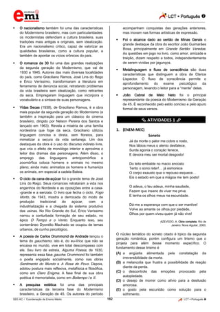 LCT  Português  
_________________________________________________________________________________________________________________________ 
___________________________________________________________________________________________________________________________________________________________________________________________________________________________________________________________________________________________________________________________________________________________________________________________________________________________ _____________________________________________________________________________________________________________ 
SEE-AC  Coordenação de Ensino Médio 182 LCT  Português  
 O nacionalismo também foi uma das características do Modernismo brasileiro, mas com particularidades: os modernistas defendiam a cultura brasileira, suas tradições mais antigas e originais, sem idealização. Era um nacionalismo crítico, capaz de valorizar as qualidades brasileiras, como a cultura popular, e também de apontar os vícios crônicos do país.  O romance de 30 foi uma das grandes realizações da segunda geração do Modernismo, que vai de 1930 a 1945. Autores das mais diversas localidades do país, como Graciliano Ramos, José Lins do Rego e Érico Veríssimo, transformaram a literatura em ferramenta de denúncia social, retratando problemas da vida brasileira sem idealização, como retirantes da seca. Empregaram linguagem que incorpora o vocabulário e a sintaxe de suas personagens.  Vidas Secas (1938), de Graciliano Ramos, é a obra mais popular da segunda geração do Modernismo (e também a inspiração para um clássico do cinema brasileiro, dirigido por Nelson Pereira dos Santos e lançado em 1963). Revela a miséria de uma família nordestina que foge da seca. Graciliano utilizou linguagem concisa e direta, sem floreios, para mimetizar a secura da vida sertaneja. Um dos destaques da obra é o uso do discurso indireto livre, que cria o efeito de monólogo interior e aproxima o leitor dos dramas das personagens. Além disso, o emprego das linguagens antropomórfica e zoomórfica coloca homens e animais no mesmo plano; ainda mais: animaliza os homens e humaniza os animais, em especial a cadela Baleia.  O ciclo da cana-de-açúcar foi o grande tema de José Lins do Rego. Seus romances retrataram a vida nos engenhos do Nordeste e as oposições entre a casa- -grande e a senzala. O livro que fecha o ciclo, Fogo Morto, de 1943, mostra a derrocada do modo de produção tradicional do açúcar, com a industrialização e a chegada do sistema produtivo das usinas. No Rio Grande do Sul, Érico Veríssimo narrou a conturbada formação de seu estado, no épico O Tempo e o Vento. Enquanto isso, seu conterrâneo Dyonélio Machado se ocupou de temas urbanos, de cunho psicológico.  A poesia de Carlos Drummond de Andrade lançou o tema do gauchismo, isto é, do eu-lírico que não se encaixa no mundo, vive em total descompasso com ele. Seu livro de estreia, Alguma Poesia, de 1930, representa essa fase gauche. Drummond foi também o poeta engajado socialmente, como nas obras Sentimento do Mundo e A Rosa do Povo. Depois, adotou postura mais reflexiva, metafísica e filosófica, como em Claro Enigma. A fase final de sua obra poética é memorialista, como em Boitempo I e II.  A pesquisa estética foi uma das principais características da terceira fase do Modernismo brasileiro, a Geração de 45. Os autores do período acompanham conquistas das gerações anteriores, mas inovam nas formas artísticas de expressão.  Foi o alcance dado ao sertão de Minas Gerais o grande destaque da obra do escritor João Guimarães Rosa, principalmente em Grande Sertão: Veredas. As questões em jogo no livro, como amor, amizade e traição, dizem respeito a todos, independentemente de serem vividas por jagunços.  Metalinguagem e fluxo de consciência são duas características que distinguem a obra de Clarice Lispector. O fluxo de consciência permite o aprofundamento do exame psicológico da personagem, levando o leitor para a “mente” delas.  João Cabral de Melo Neto foi o principal representante da poesia do Modernismo da Geração de 45. É reconhecido pelo estilo conciso e pelo apuro formal de seus versos. ********** ATIVIDADES 1 ********** 1. (ENEM-MEC) Soneto Já da morte o palor me cobre o rosto, Nos lábios meus o alento desfalece, Surda agonia o coração fenece, E devora meu ser mortal desgosto! Do leito embalde no macio encosto Tento o sono reter!… já esmorece O corpo exausto que o repouso esquece… Eis o estado em que a mágoa me tem posto! O adeus, o teu adeus, minha saudade, Fazem que insano do viver me prive E tenha os olhos meus na escuridade. Dá-me a esperança com que o ser mantive! Volve ao amante os olhos por piedade, Olhos por quem viveu quem já não vive! AZEVEDO, A. Obra completa. Rio de Janeiro: Nova Aguilar, 2000. O núcleo temático do soneto citado é típico da segunda geração romântica, porém configura um lirismo que o projeta para além desse momento específico. O fundamento desse lirismo é (A) a angústia alimentada pela constatação da irreversibilidade da morte. (B) a melancolia que frustra a possibilidade de reação diante da perda. (C) o descontrole das emoções provocado pela autopiedade. (D) o desejo de morrer como alívio para a desilusão amorosa. (E) o gosto pela escuridão como solução para o sofrimento.  