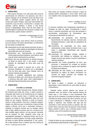 LCT  Português  
_________________________________________________________________________________________________________________________ 
___________________________________________________________________________________________________________________________________________________________________________________________________________________________________________________________________________________________________________________________________________________________________________________________________________________________ _____________________________________________________________________________________________________________ 
SEE-AC  Coordenação de Ensino Médio 183 LCT  Português  
2. (ENEM-MEC) Pobre Isaura! Sempre e em toda parte esta contínua importunação de senhores e de escravos, que não a deixam sossegar um só momento! Como não devia viver aflito e atribulado aquele coração! Dentro de casa contava ela quatro inimigos, cada qual mais porfiado em roubar-lhe a paz da alma, e torturar-lhe o coração: três amantes, Leôncio, Belchior, e André, e uma êmula terrível e desapiedada, Rosa. Fácil lhe fora repelir as importunações e insolências dos escravos e criados; mas que seria dela, quando viesse o senhor?!... GUIMARÃES, B. A escrava Isaura. São Paulo: Ática, 1995 (adaptado). A personagem Isaura, como afirma o título do romance, era uma escrava. No trecho apresentado, os sofrimentos por que passa a protagonista (A) assemelham-se aos das demais escravas do país, o que indica o estilo realista da abordagem do tema da escravidão pelo autor do romance. (B) demonstram que, historicamente, os problemas vividos pelas escravas brasileiras, como Isaura, eram mais de ordem sentimental do que física. (C) diferem dos que atormentavam as demais escravas do Brasil do século XIX, o que revela o caráter idealista da abordagem do tema pelo autor do romance. (D) indicam que, quando o assunto era o amor, as escravas brasileiras, de acordo com a abordagem lírica do tema pelo autor, eram tratadas como as demais mulheres da sociedade. (E) revelam a condição degradante das mulheres escravas no Brasil, que, como Isaura, de acordo com a denúncia feita pelo autor, eram importunadas e torturadas fisicamente pelos seus senhores. 3. (ENEM-MEC) O sertão e o sertanejo Ali começa o sertão chamado bruto. Nesses campos, tão diversos pelo matiz das cores, o capim crescido e ressecado pelo ardor do sol transforma-se em vicejante tapete de relva, quando lavra o incêndio que algum tropeiro, por acaso ou mero desenfado, ateia com uma faúlha do seu isqueiro. Minando à surda na touceira, queda a vívida centelha. Corra daí a instantes qualquer aragem, por débil que seja, e levanta-se a língua de fogo esguia e trêmula, como que a contemplar medrosa e vacilante os espaços imensos que se alongam diante dela. O fogo, detido em pontos, aqui, ali, a consumir com mais lentidão algum estorvo, vai aos poucos morrendo até se extinguir de todo, deixando como sinal da avassaladora passagem o alvacento lençol, que lhe foi seguindo os velozes passos. Por toda a parte melancolia; de todos os lados tétricas perspectivas. É cair, porém, daí a dias copiosa chuva, e parece que uma varinha de fada andou por aqueles sombrios recantos a traçar às pressas jardins encantados e nunca vistos. Entra tudo num trabalho íntimo de espantosa atividade. Transborda a vida. TAUNAY, A. Inocência. São Paulo: Ática, 1993 (adaptado). O romance romântico teve fundamental importância na formação da ideia de nação. Considerando o trecho acima, é possível reconhecer que uma das principais e permanentes contribuições do Romantismo para construção da identidade da nação é a (A) possibilidade de apresentar uma dimensão desconhecida da natureza nacional, marcada pelo subdesenvolvimento e pela falta de perspectiva de renovação. (B) consciência da exploração da terra pelos colonizadores e pela classe dominante local, o que coibiu a exploração desenfreada das riquezas naturais do país. (C) construção, em linguagem simples, realista e documental, sem fantasia ou exaltação, de uma imagem da terra que revelou o quanto é grandiosa a natureza brasileira. (D) expansão dos limites geográficos da terra, que promoveu o sentimento de unidade do território nacional e deu a conhecer os lugares mais distantes do Brasil aos brasileiros. (E) valorização da vida urbana e do progresso, em detrimento do interior do Brasil, formulando um conceito de nação centrado nos modelos da nascente burguesia brasileira. 4. (ENEM-MEC) No trecho a seguir, o narrador, ao descrever a personagem, critica sutilmente um outro estilo de época: o Romantismo. Naquele tempo contava apenas uns quinze ou dezesseis anos; era talvez a mais atrevida criatura da nossa raça, e, com certeza, a mais voluntariosa. Não digo que já lhe coubesse a primazia da beleza, entre as mocinhas do tempo, porque isto não é romance, em que o autor sobredoura a realidade e fecha os olhos às sardas e espinhas; mas também não digo que lhe maculasse o rosto nenhuma sarda ou espinha, não. Era bonita, fresca, saía das mãos da natureza, cheia daquele feitiço, precário e eterno, que o indivíduo passa a outro indivíduo, para os fins secretos da criação. Machado de Assis. Memórias Póstumas de Brás Cubas. Rio de Janeiro: Jackson,1957. A frase do texto em que se percebe a crítica do narrador ao Romantismo está transcrita na alternativa:  