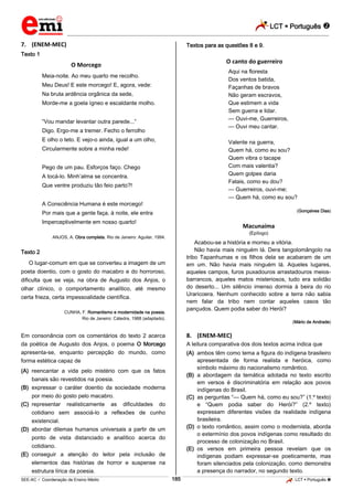 LCT  Português  
_________________________________________________________________________________________________________________________ 
___________________________________________________________________________________________________________________________________________________________________________________________________________________________________________________________________________________________________________________________________________________________________________________________________________________________ _____________________________________________________________________________________________________________ 
SEE-AC  Coordenação de Ensino Médio 185 LCT  Português  
7. (ENEM-MEC) 
Texto 1 
O Morcego 
Meia-noite. Ao meu quarto me recolho. 
Meu Deus! E este morcego! E, agora, vede: 
Na bruta ardência orgânica da sede, 
Morde-me a goela ígneo e escaldante molho. 
“Vou mandar levantar outra parede...” 
Digo. Ergo-me a tremer. Fecho o ferrolho 
E olho o teto. E vejo-o ainda, igual a um olho, 
Circularmente sobre a minha rede! 
Pego de um pau. Esforços faço. Chego 
A tocá-lo. Minh’alma se concentra. 
Que ventre produziu tão feio parto?! 
A Consciência Humana é este morcego! 
Por mais que a gente faça, à noite, ele entra 
Imperceptivelmente em nosso quarto! 
ANJOS, A. Obra completa. Rio de Janeiro: Aguilar, 1994. 
Texto 2 
O lugar-comum em que se converteu a imagem de um 
poeta doentio, com o gosto do macabro e do horroroso, 
dificulta que se veja, na obra de Augusto dos Anjos, o 
olhar clínico, o comportamento analítico, até mesmo 
certa frieza, certa impessoalidade científica. 
CUNHA, F. Romantismo e modernidade na poesia. 
Rio de Janeiro: Cátedra, 1988 (adaptado). 
Em consonância com os comentários do texto 2 acerca 
da poética de Augusto dos Anjos, o poema O Morcego 
apresenta-se, enquanto percepção do mundo, como 
forma estética capaz de 
(A) reencantar a vida pelo mistério com que os fatos 
banais são revestidos na poesia. 
(B) expressar o caráter doentio da sociedade moderna 
por meio do gosto pelo macabro. 
(C) representar realisticamente as dificuldades do 
cotidiano sem associá-lo a reflexões de cunho 
existencial. 
(D) abordar dilemas humanos universais a partir de um 
ponto de vista distanciado e analítico acerca do 
cotidiano. 
(E) conseguir a atenção do leitor pela inclusão de 
elementos das histórias de horror e suspense na 
estrutura lírica da poesia. 
Textos para as questões 8 e 9. 
O canto do guerreiro 
Aqui na floresta 
Dos ventos batida, 
Façanhas de bravos 
Não geram escravos, 
Que estimem a vida 
Sem guerra e lidar. 
— Ouvi-me, Guerreiros, 
— Ouvi meu cantar. 
Valente na guerra, 
Quem há, como eu sou? 
Quem vibra o tacape 
Com mais valentia? 
Quem golpes daria 
Fatais, como eu dou? 
— Guerreiros, ouvi-me; 
— Quem há, como eu sou? 
(Gonçalves Dias) 
Macunaíma 
(Epílogo) 
Acabou-se a história e morreu a vitória. 
Não havia mais ninguém lá. Dera tangolomângolo na 
tribo Tapanhumas e os filhos dela se acabaram de um 
em um. Não havia mais ninguém lá. Aqueles lugares, 
aqueles campos, furos puxadouros arrastadouros meios-barrancos, 
aqueles matos misteriosos, tudo era solidão 
do deserto... Um silêncio imenso dormia à beira do rio 
Uraricoera. Nenhum conhecido sobre a terra não sabia 
nem falar da tribo nem contar aqueles casos tão 
pançudos. Quem podia saber do Herói? 
(Mário de Andrade) 
8. (ENEM-MEC) 
A leitura comparativa dos dois textos acima indica que 
(A) ambos têm como tema a figura do indígena brasileiro 
apresentada de forma realista e heróica, como 
símbolo máximo do nacionalismo romântico. 
(B) a abordagem da temática adotada no texto escrito 
em versos é discriminatória em relação aos povos 
indígenas do Brasil. 
(C) as perguntas “— Quem há, como eu sou?” (1.º texto) 
e “Quem podia saber do Herói?” (2.º texto) 
expressam diferentes visões da realidade indígena 
brasileira. 
(D) o texto romântico, assim como o modernista, aborda 
o extermínio dos povos indígenas como resultado do 
processo de colonização no Brasil. 
(E) os versos em primeira pessoa revelam que os 
indígenas podiam expressar-se poeticamente, mas 
foram silenciados pela colonização, como demonstra 
a presença do narrador, no segundo texto. 
 