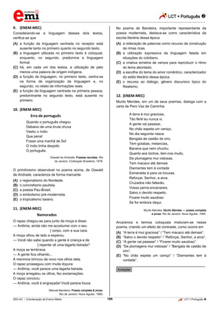 LCT  Português  
_________________________________________________________________________________________________________________________ 
___________________________________________________________________________________________________________________________________________________________________________________________________________________________________________________________________________________________________________________________________________________________________________________________________________________________ _____________________________________________________________________________________________________________ 
SEE-AC  Coordenação de Ensino Médio 186 LCT  Português  
9. (ENEM-MEC) Considerando-se a linguagem desses dois textos, verifica-se que (A) a função da linguagem centrada no receptor está ausente tanto no primeiro quanto no segundo texto. (B) a linguagem utilizada no primeiro texto é coloquial, enquanto, no segundo, predomina a linguagem formal. (C) há, em cada um dos textos, a utilização de pelo menos uma palavra de origem indígena. (D) a função da linguagem, no primeiro texto, centra-se na forma de organização da linguagem e, no segundo, no relato de informações reais. (E) a função da linguagem centrada na primeira pessoa, predominante no segundo texto, está ausente no primeiro. 10. (ENEM-MEC) Erro de português Quando o português chegou Debaixo de uma bruta chuva Vestiu o índio Que pena! Fosse uma manhã de Sol O índio tinha despido O português. Oswald de Andrade. Poesias reunidas. Rio de Janeiro: Civilização Brasileira, 1978. O primitivismo observável no poema acima, de Oswald de Andrade, caracteriza de forma marcante (A) o regionalismo do Nordeste. (B) o concretismo paulista. (C) a poesia Pau-Brasil. (D) o simbolismo pré-modernista. (E) o tropicalismo baiano. 11. (ENEM-MEC) Namorados O rapaz chegou-se para junto da moça e disse: — Antônia, ainda não me acostumei com o seu [ corpo, com a sua cara. A moça olhou de lado e esperou. — Você não sabe quando a gente é criança e de [ repente vê uma lagarta listrada? A moça se lembrava: — A gente fica olhando... A meninice brincou de novo nos olhos dela. O rapaz prosseguiu com muita doçura: — Antônia, você parece uma lagarta listrada. A moça arregalou os olhos, fez exclamações. O rapaz concluiu: — Antônia, você é engraçada! Você parece louca. Manuel Bandeira. Poesia completa & prosa. Rio de Janeiro: Nova Aguilar, 1985. No poema de Bandeira, importante representante da poesia modernista, destaca-se como característica da escola literária dessa época (A) a reiteração de palavras como recurso de construção de rimas ricas. (B) a utilização expressiva da linguagem falada em situações do cotidiano. (C) a criativa simetria de versos para reproduzir o ritmo do tema abordado. (D) a escolha do tema do amor romântico, caracterizador do estilo literário dessa época. (E) o recurso ao diálogo, gênero discursivo típico do Realismo. 12. (ENEM-MEC) Murilo Mendes, em um de seus poemas, dialoga com a carta de Pero Vaz de Caminha. A terra é mui graciosa, Tão fértil eu nunca vi. A gente vai passear, No chão espeta um caniço, No dia seguinte nasce Bengala de castão de oiro. Tem goiabas, melancias, Banana que nem chuchu. Quanto aos bichos, tem-nos muito, De plumagens mui vistosas. Tem macaco até demais Diamantes tem à vontade Esmeralda é para os trouxas. Reforçai, Senhor, a arca, Cruzados não faltarão, Vossa perna encanareis, Salvo o devido respeito. Ficarei muito saudoso Se for embora daqui. Murilo Mendes. Murilo Mendes — poesia completa e prosa. Rio de Janeiro: Nova Aguilar, 1994. Arcaísmos e termos coloquiais misturam-se nesse poema, criando um efeito de contraste, como ocorre em (A) “A terra é mui graciosa” / “Tem macaco até demais”. (B) “Salvo o devido respeito” / “Reforçai, Senhor, a arca”. (C) “A gente vai passear” / “Ficarei muito saudoso”. (D) “De plumagens mui vistosas” / “Bengala de castão de oiro”. (E) “No chão espeta um caniço” / “Diamantes tem à vontade”. ________________________________________________ *Anotações*  