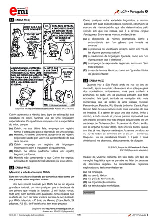 LCP  Português  
_________________________________________________________________________________________________________________________ 
___________________________________________________________________________________________________________________________________________________________________________________________________________________________________________________________________________________________________________________________________________________________________________________________________________________________ _____________________________________________________________________________________________________________ 
SEE-AC  Coordenação de Ensino Médio 106 LCP  Português  
.17. (ENEM-MEC) 
Disponível em: http://revistaescola.abril.com.br. Acesso em: 27/4/2010. Calvin apresenta a Haroldo (seu tigre de estimação) sua escultura na neve, fazendo uso de uma linguagem especializada. Os quadrinhos rompem com a expectativa do leitor, porque 
(A) Calvin, na sua última fala, emprega um registro formal e adequado para a expressão de uma criança. 
(B) Haroldo, no último quadrinho, apropria-se do registro Iinguístico usado por Calvin na apresentação de sua obra de arte. 
(C) Calvin emprega um registro de linguagem incompatível com a linguagem de quadrinhos. 
(D) Calvin, no último quadrinho, utiliza um registro linguístico informal. 
(E) Haroldo não compreende o que Calvin lhe explica, em razão do registro formal utilizado por este último. 
.18. (ENEM-MEC) Maurício e o leão chamado Millôr Livro de Flavia Maria ilustrado por cartunista nasce como um dos grandes títulos do gênero infantil Um livro infantil ilustrado por Millôr há de ter alguma grandeza natural, um viço qualquer que o destaque de um gênero que invade as livrarias (2 mil títulos novos, todo ano) nem sempre com qualidade. Uma pegada que o afaste do risco de fazer sombra ao fato de ser ilustrado por Millôr: Maurício – O Leão de Menino (CosacNaify, 24 páginas, R$ 35), de Flavia Maria, tem essa pegada. Disponível em: http://www.revistalingua.com.br. Acesso em: 30/4/2010 (fragmento). Como qualquer outra variedade linguística, a norma- -padrão tem suas especificidades. No texto, observam-se marcas da norma-padrão que são determinadas pelo veículo em que ele circula, que é a revista Língua Portuguesa. Entre essas marcas, evidencia-se 
(A) a obediência às normas gramaticais, como a concordância em “um gênero que invade as livrarias”. 
(B) a presença de vocabulário arcaico, como em “há de ter alguma grandeza natural”. 
(C) o predomínio de linguagem figurada, como em “um viço qualquer que o destaque”. 
(D) o emprego de expressões regionais, como em “tem essa pegada”. 
(E) o uso de termos técnicos, como em “grandes títulos do gênero infantil”. 
.19. (ENEM-MEC) Quando vou a São Paulo, ando na rua ou vou ao mercado, apuro o ouvido; não espero só o sotaque geral dos nordestinos, onipresentes, mas para conferir a pronúncia de cada um; os paulistas pensam que todo nordestino fala igual; contudo as variações são mais numerosas que as notas de uma escala musical. Pernambuco, Paraíba, Rio Grande do Norte, Ceará, Piauí têm no falar de seus nativos muito mais variantes do que se imagina. E a gente se goza uns dos outros, imita o vizinho, e todo mundo ri, porque parece impossível que um praiano de beira-mar não chegue sequer perto de um sertanejo de Quixeramobim. O pessoal do Cariri, então, até se orgulha do falar deles. Têm uns tês doces, quase um the; já nós, ásperos sertanejos, fazemos um duro au ou eu de todos os terminais em al ou el — carnavau, Raqueu... Já os paraibanos trocam o I pelo r. José Américo só me chamava, afetuosamente, de Raquer. QUEIROZ, Raquel de. O Estado de S. Paulo, 9/5/1998 (fragmento adaptado). Raquel de Queiroz comenta, em seu texto, um tipo de variação linguística que se percebe no falar de pessoas de diferentes regiões. As características regionais exploradas no texto manifestam-se 
(A) na fonologia. 
(B) no uso do léxico. 
(C) no grau de formalidade. 
(D) na organização sintática. 
(E) na estruturação morfológica. 
________________________________________________ *Anotações*  