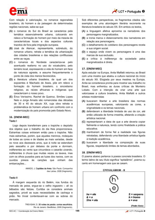 LCT  Português  
_________________________________________________________________________________________________________________________ 
___________________________________________________________________________________________________________________________________________________________________________________________________________________________________________________________________________________________________________________________________________________________________________________________________________________________ _____________________________________________________________________________________________________________ 
SEE-AC  Coordenação de Ensino Médio 188 LCT  Português  
Com relação à valorização, no romance regionalista brasileiro, do homem e da paisagem de determinadas regiões nacionais, sabe-se que (A) o romance do Sul do Brasil se caracteriza pela temática essencialmente urbana, colocando em relevo a formação do homem por meio da mescla de características locais e dos aspectos culturais trazidos de fora pela imigração europeia. (B) José de Alencar, representante, sobretudo, do romance urbano, retrata a temática da urbanização das cidades brasileiras e das relações conflituosas entre as raças. (C) o romance do Nordeste caracteriza-se pelo acentuado realismo no uso do vocabulário, pelo temário local, expressando a vida do homem em face da natureza agreste, e assume frequentemente o ponto de vista dos menos favorecidos. (D) a literatura urbana brasileira, da qual um dos expoentes é Machado de Assis, põe em relevo a formação do homem brasileiro, o sincretismo religioso, as raízes africanas e indígenas que caracterizam o nosso povo. (E) Érico Veríssimo, Rachel de Queiroz, Simões Lopes Neto e Jorge Amado são romancistas das décadas de 30 e 40 do século XX, cuja obra retrata a problemática do homem urbano em confronto com a modernização do país promovida pelo Estado Novo. 16. (ENEM-MEC) Texto I Logo depois transferiram para o trapiche o depósito dos objetos que o trabalho do dia lhes proporcionava. Estranhas coisas entraram então para o trapiche. Não mais estranhas, porém, que aqueles meninos, moleques de todas as cores e de idades as mais variadas, desde os nove aos dezesseis anos, que à noite se estendiam pelo assoalho e por debaixo da ponte e dormiam, indiferentes ao vento que circundava o casarão uivando, indiferentes à chuva que muitas vezes os lavava, mas com os olhos puxados para as luzes dos navios, com os ouvidos presos às canções que vinham das embarcações... AMADO, J. Capitães da Areia. São Paulo: Companhia das Letras, 2008 (fragmento). Texto II À margem esquerda do rio Belém, nos fundos do mercado de peixe, ergue-se o velho ingazeiro – ali os bêbados são felizes. Curitiba os considera animais sagrados, provê as suas necessidades de cachaça e pirão. No trivial contentavam-se com as sobras do mercado. TREVISAN, D. 35 noites de paixão: contos escolhidos. Rio de Janeiro: BestBolso, 2009 (fragmento). Sob diferentes perspectivas, os fragmentos citados são exemplos de uma abordagem literária recorrente na literatura brasileira do século XX. Em ambos os textos, (A) a linguagem afetiva aproxima os narradores dos personagens marginalizados. (B) a ironia marca o distanciamento dos narradores em relação aos personagens. (C) o detalhamento do cotidiano dos personagens revela a sua origem social. (D) o espaço onde vivem os personagens é uma das marcas de sua exclusão. (E) a crítica à indiferença da sociedade pelos marginalizados é direta. 17. (ENEM-MEC) Após estudar na Europa, Anita Malfatti retornou ao Brasil com uma mostra que abalou a cultura nacional do início do século XX. Elogiada por seus mestres na Europa, Anita se considerava pronta para mostrar seu trabalho no Brasil, mas enfrentou as duras críticas de Monteiro Lobato. Com a intenção de criar uma arte que valorizasse a cultura brasileira, Anita Malfatti e outros artistas modernistas (A) buscaram libertar a arte brasileira das normas acadêmicas europeias, valorizando as cores, a originalidade e os temas nacionais. (B) defenderam a liberdade limitada de uso da cor, até então utilizada de forma irrestrita, afetando a criação artística nacional. (C) representaram a ideia de que a arte deveria copiar fielmente a natureza, tendo como finalidade a prática educativa. (D) mantiveram de forma fiel a realidade nas figuras retratadas, defendendo uma liberdade artística ligada à tradição acadêmica. (E) buscaram a liberdade na composição de suas figuras, respeitando limites de temas abordados. 18. (ENEM-MEC) O poema abaixo pertence à poesia concreta brasileira. O termo latino de seu título significa “epitalâmio”, poema ou canto em homenagem aos que se casam.  
