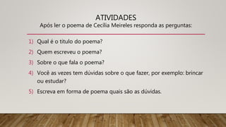ATIVIDADES
Após ler o poema de Cecília Meireles responda as perguntas:
1) Qual é o titulo do poema?
2) Quem escreveu o poema?
3) Sobre o que fala o poema?
4) Você as vezes tem dúvidas sobre o que fazer, por exemplo: brincar
ou estudar?
5) Escreva em forma de poema quais são as dúvidas.
 