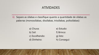 ATIVIDADES
6) Separe as sílabas e classifique quanto a quantidade de sílabas as
palavras (monossílabas, dissílabas, trissílabas, polissílabas):
a) Chuva: e) Estudo:
b) Sol: f) Brinco:
c) Escolhendo: g) Isto:
d) Dinheiro: h) Consegui:
 