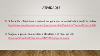 ATIVIDADES
7) Substantivos femininos e masculinos: para acessar a atividade é só clicar no link:
http://www.escolagames.com.br/jogos/masculinoFeminino/?deviceType=mobile
8) Singular e plural: para acessar a atividade é só clicar no link:
https://wordwall.net/pt/resource/4220909/jogo-de-plural
 