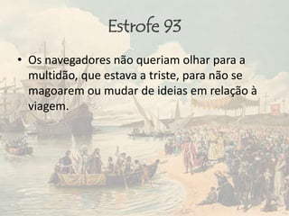 Estrofe 93
• Os navegadores não queriam olhar para a
multidão, que estava a triste, para não se
magoarem ou mudar de ideias em relação à
viagem.
 