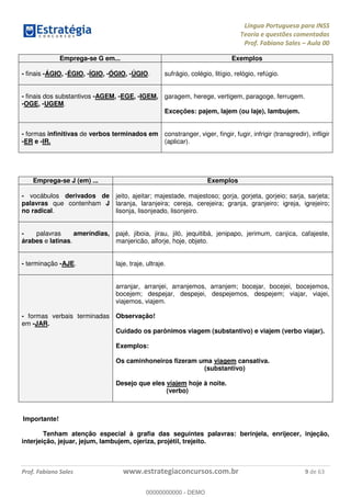 Língua Portuguesa para INSS
Teoria e questões comentadas
Prof. Fabiano Sales Aula 00
Prof. Fabiano Sales www.estrategiaconcursos.com.br 9 de 63
Emprega-se G em... Exemplos
- finais -ÁGIO, -ÉGIO, -ÍGIO, -ÓGIO, -ÚGIO. sufrágio, colégio, litígio, relógio, refúgio.
- finais dos substantivos -AGEM, -EGE, -IGEM,
-OGE, -UGEM.
garagem, herege, vertigem, paragoge, ferrugem.
Exceções: pajem, lajem (ou laje), lambujem.
- formas infinitivas de verbos terminados em
-ER e -IR.
constranger, viger, fingir, fugir, infrigir (transgredir), infligir
(aplicar).
Emprega-se J (em) ... Exemplos
- vocábulos derivados de
palavras que contenham J
no radical.
jeito, ajeitar; majestade, majestoso; gorja, gorjeta, gorjeio; sarja, sarjeta;
laranja, laranjeira; cereja, cerejeira; granja, granjeiro; igreja, igrejeiro;
lisonja, lisonjeado, lisonjeiro.
- palavras ameríndias,
árabes e latinas.
pajé, jiboia, jirau, jiló, jequitibá, jenipapo, jerimum, canjica, cafajeste,
manjericão, alforje, hoje, objeto.
- terminação -AJE. laje, traje, ultraje.
- formas verbais terminadas
em -JAR.
arranjar, arranjei, arranjemos, arranjem; bocejar, bocejei, bocejemos,
bocejem; despejar, despejei, despejemos, despejem; viajar, viajei,
viajemos, viajem.
Observação!
Cuidado os parônimos viagem (substantivo) e viajem (verbo viajar).
Exemplos:
Os caminhoneiros fizeram uma viagem cansativa.
(substantivo)
Desejo que eles viajem hoje à noite.
(verbo)
Importante!
Tenham atenção especial à grafia das seguintes palavras: berinjela, enrijecer, injeção,
interjeição, jejuar, jejum, lambujem, ojeriza, projétil, trejeito.
00000000000
00000000000 - DEMO
 