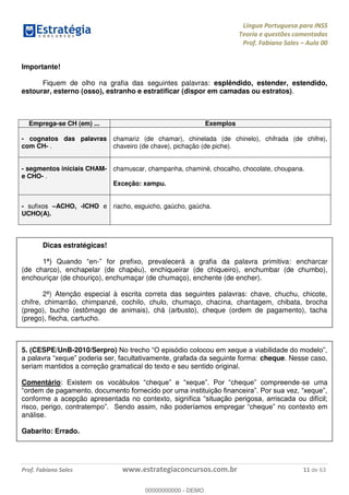 Língua Portuguesa para INSS
Teoria e questões comentadas
Prof. Fabiano Sales Aula 00
Prof. Fabiano Sales www.estrategiaconcursos.com.br 11 de 63
Importante!
Fiquem de olho na grafia das seguintes palavras: esplêndido, estender, estendido,
estourar, esterno (osso), estranho e estratificar (dispor em camadas ou estratos).
Emprega-se CH (em) ... Exemplos
- cognatos das palavras
com CH- .
chamariz (de chamar), chinelada (de chinelo), chifrada (de chifre),
chaveiro (de chave), pichação (de piche).
- segmentos iniciais CHAM-
e CHO- .
chamuscar, champanha, chaminé, chocalho, chocolate, choupana.
Exceção: xampu.
- sufixos ACHO, -ICHO e
UCHO(A).
riacho, esguicho, gaúcho, gaúcha.
Dicas estratégicas!
en- for prefixo, prevalecerá a grafia da palavra primitiva: encharcar
(de charco), enchapelar (de chapéu), enchiqueirar (de chiqueiro), enchumbar (de chumbo),
enchouriçar (de chouriço), enchumaçar (de chumaço), enchente (de encher).
2ª) Atenção especial à escrita correta das seguintes palavras: chave, chuchu, chicote,
chifre, chimarrão, chimpanzé, cochilo, chulo, chumaço, chacina, chantagem, chibata, brocha
(prego), bucho (estômago de animais), chá (arbusto), cheque (ordem de pagamento), tacha
(prego), flecha, cartucho.
5. (CESPE/UnB-2010/Serpro)
cheque. Nesse caso,
seriam mantidos a correção gramatical do texto e seu sentido original.
Comentário: -se uma
conforme a acepção apresentada no contexto, significa
texto em
análise.
Gabarito: Errado.
00000000000
00000000000 - DEMO
 