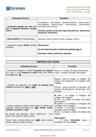 Língua Portuguesa para INSS
Teoria e questões comentadas
Prof. Fabiano Sales Aula 00
Prof. Fabiano Sales www.estrategiaconcursos.com.br 12 de 63
Emprega-se H (em)... Exemplos
- compostos ligados por hífen em
que o segundo elemento começa
com H.
anti-higiênico, pré-histórico, pseudo-homérico, super-homem,
infra-hepático, sobre-humano, arqui-herança, proto-história,
mini-hotel, ultra-humano.
Atenção à grafia correta das seguintes palavras: desarmonia,
desumano, lobisomem.
- verbo HAVER (e em suas flexões). havemos, haveis, haveria, houve, houvesse, houver.
- substantivo próprio BAHIA (Estado
do Brasil).
Observação!
Os derivados da palavra Bahia são grafados sem H.
Exemplos: baiano, baianinha, baianada.
EMPREGO DAS VOGAIS
Emprega-se E (em)... Exemplos
- Presente do Indicativo: na 2ª e 3ª pessoas do singular
(tu e ele) e na 3ª pessoa do plural (eles) dos verbos
terminados em IR.
Reunir tu reúnes, ele reúne, eles reúnem.
Partir tu partes, ele parte, eles partem.
- Presente do Subjuntivo: em todas as pessoas dos
verbos terminados em -OAR e -UAR.
Magoar - (que) eu magoe / tu magoes / ele
magoe / nós magoemos / vós magoeis / eles
magoem.
Pontuar - (que) eu pontue / tu pontues / ele
pontue / nós pontuemos / vós pontueis / eles
pontuem.
- formas rizotônicas (sílaba tônica dentro do radical) dos
seguintes verbos terminados em -IAR: mediar, ansiar,
remediar, incendiar e odiar.
Os demais são regulares: -se) - arrio,
arrias, arria, arriamos, arriais, arriam.
EAR: arreio, arreias,
arreia, arreamos, arreais, arreiam.
M ediar eu medeio, tu medeias, ele
medeia, eles medeiam.
A nsiar eu anseio, tu anseias, ele anseia,
eles anseiam.
R emediar eu remedeio, tu remedeias, ele
remedeia, eles remedeiam.
I ncendiar eu incendeio, tu incendeias, ele
incendeia, eles incendeiam.
O diar eu odeio, tu odeias, ele odeia, eles
odeiam.
Observação!
O verbo intermediar segue o
paradigma do verbo mediar.
00000000000
00000000000 - DEMO
 