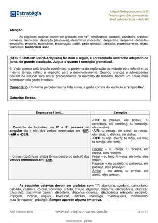 Língua Portuguesa para INSS
Teoria e questões comentadas
Prof. Fabiano Sales Aula 00
Prof. Fabiano Sales www.estrategiaconcursos.com.br 13 de 63
Atenção!
As seguintes palavras devem ser grafadas com : beneficência, cadeado, candeeiro, creolina,
cumeeira, descortinar, descrição (descrever), descriminar (inocentar), desperdício, despensa (depósito),
empecilho, empório, espontâneo, encarnação, paletó, peão (pessoa), periquito, prazerosamente, rédea,
terebintina. Memorizem isso!
(CESPE/UnB-2010/MPU-Adaptada) No item a seguir, é apresentado um trecho adaptado de
jornal de grande circulação. Julgue-o quanto à correção gramatical.
6. Visto apenas pelo ângulo econômico, o problema da exploração da mão de obra infantil é, ao
mesmo tempo, reflexo e impecílio para o desenvolvimento. Quando crianças e adolescentes
deixam de estudar para entrar precocemente no mercado de trabalho, trocam um futuro mais
promissor pelo ganho imediato.
Comentário: empecilh
Gabarito: Errado.
Emprega-se I (em)... Exemplos
- Presente do Indicativo: na 2ª e 3ª pessoas do
singular (tu e ele) dos verbos terminados em -UIR,
-AIR e -OER.
-UIR: tu possuis, ele possui; tu
contribuis, ele contribui; tu constróis,
ele constrói.
-AIR: tu extrais, ele extrai; tu retrais,
ele retrai; tu distrais, ele distrai.
-OER: tu róis, ele rói; tu móis, ele mói;
tu remóis, ele remói.
- formas rizotônicas (sílaba tônica dentro do radical) dos
verbos terminados em -EAR.
Recear eu receio, tu receias, ele
receia, eles receiam.
Frear eu freio, tu freias, ele freia, eles
freiam.
Passear eu passeio, tu passeias, ele
passeia, eles passeiam.
Arrear eu arreio, tu arreias, ele
arreia, eles arreiam.
As seguintes palavras devem ser gra : aborígine, açoriano, camoniano,
calcário, casimira, cordial, corrimão, crânio, crioulo, digladiar, discernir, discrepância, discrição
(discreto), discriminar (isolar), disenteria, dispensa (licença), displicência, erisipela, escárnio,
impigem, inclinar, inquirir, invólucro, lampião, manteiga, manteigueira, meritíssimo,
pião (brinquedo), privilégio. Sempre aparece alguma em prova.
00000000000
00000000000 - DEMO
 