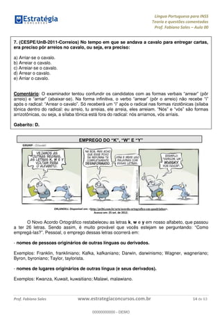 Língua Portuguesa para INSS
Teoria e questões comentadas
Prof. Fabiano Sales Aula 00
Prof. Fabiano Sales www.estrategiaconcursos.com.br 14 de 63
7. (CESPE/UnB-2011-Correios) No tempo em que se andava a cavalo para entregar cartas,
era preciso pôr arreios no cavalo, ou seja, era preciso:
a) Arriar-se o cavalo.
b) Arreiar o cavalo.
c) Arreiar-se o cavalo.
d) Arrear o cavalo.
e) Arriar o cavalo.
Comentário:
arreio -se).
após o radical: rrear .
tônica dentro do radical: eu arreio, tu arreias, ele arreia,
arrizotônicas, ou seja, a sílaba tônica está fora do radical: nós arriamos, vós arriais.
Gabarito: D.
ORLANDELI. Disponível em: <http://pribi.com.br/arte/acordo-ortografico-em-quadrinhos>.
Acesso em: 25 set. de 2012.
O Novo Acordo Ortográfico restabeleceu as letras k, w e y em nosso alfabeto, que passou
a ter 26 letras. Sendo assim, é muito provável que vocês es Como
empregá-las . Pessoal, o emprego dessas letras ocorrerá em:
- nomes de pessoas originários de outras línguas ou derivados.
Exemplos: Franklin, frankliniano; Kafka, kafkaniano; Darwin, darwinismo; Wagner, wagneriano;
Byron, byroniano; Taylor, taylorista.
- nomes de lugares originários de outras língua (e seus derivados).
Exemplos: Kwanza, Kuwait, kuwaitiano; Malawi, malawiano.
00000000000
00000000000 - DEMO
 