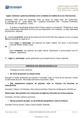 Língua Portuguesa para INSS
Teoria e questões comentadas
Prof. Fabiano Sales Aula 00
Prof. Fabiano Sales www.estrategiaconcursos.com.br 15 de 63
- siglas, símbolos e palavras adotadas como unidades de medida de curso internacional.
Exemplos: TWA; KLM; kw (quilowatt); Watt; yd (jarda, do inglês yard); km (quilômetro);
kg (quilograma); W - oeste (west); SW - sudoeste (southwest); NW - noroeste (northwest);
K (Potássio); W (Tungstênio); Y (Ítrio).
E quanto à classificação dessas letras? Serão vogais ou consoantes ? Respondo a vocês
que a classificação dependerá da forma em que aparecerem nos vocábulos, ou seja, dependerá
da pronúncia. Vejamos:
K sempre consoante, sendo pronunciado com som de C antes das vogais a, o e u e no grupo
QU que antecede as vogais e e i ;
será vogal ou semivogal, nas palavras de origem inglesa. Em geral, é pronunciado
como U: William, Wilson, show.
W
será consoante, nas palavras de origem alemã. Geralmente, é pronunciado como V:
Wagner , wagneriano.
Y vogal (ou semivogal), sendo, geralmente, pronunciado como I: Taylor, taylorista.
EMPREGO DAS INICIAIS MAIÚSCULAS
Emprega-se inicial maiúscula:
No início de período ou citação direta.
Exemplo: O relator apresentou seu parecer à comissão. Logo no início de seu discurso, criticou
Nos substantivos próprios de pessoas, reais ou fictícios, em alcunhas ou
pseudônimos.
Exemplos: Fabiano, Rui Barbosa, Deus, Branca de Neve, Chiquinho de Mangueira, Afrodite etc.
Observação: São grafados com minúscula os adjetivos derivados de nomes próprios.
Exemplos: marxista, kafkiano, byroniano.
Nomes próprios de lugar, ou de acidentes geográficos, reais ou fictícios.
Exemplos: Rio de Janeiro, Lisboa, Ceará, Brasília, Atlântida.
00000000000
00000000000 - DEMO
 