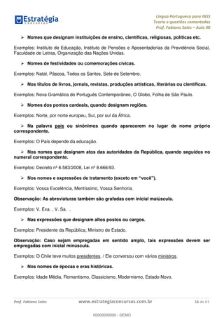 Língua Portuguesa para INSS
Teoria e questões comentadas
Prof. Fabiano Sales Aula 00
Prof. Fabiano Sales www.estrategiaconcursos.com.br 16 de 63
Nomes que designam instituições de ensino, científicas, religiosas, políticas etc.
Exemplos: Instituto de Educação, Instituto de Pensões e Aposentadorias da Previdência Social,
Faculdade de Letras, Organização das Nações Unidas.
Nomes de festividades ou comemorações cívicas.
Exemplos: Natal, Páscoa, Todos os Santos, Sete de Setembro.
Nos títulos de livros, jornais, revistas, produções artísticas, literárias ou científicas.
Exemplos: Nova Gramática do Português Contemporâneo, O Globo, Folha de São Paulo.
Nomes dos pontos cardeais, quando designam regiões.
Exemplos: Norte, por norte europeu, Sul, por sul da África.
Na palavra país ou sinônimos quando aparecerem no lugar de nome próprio
correspondente.
Exemplos: O País depende da educação.
Nos nomes que designam atos das autoridades da República, quando seguidos no
numeral correspondente.
Exemplos: Decreto nº 6.583/2008, Lei nº 8.666/93.
Exemplos: Vossa Excelência, Meritíssimo, Vossa Senhoria.
Observação: As abreviaturas também são grafadas com inicial maiúscula.
Exemplos: V. Exa. , V. Sa. .
Nas expressões que designam altos postos ou cargos.
Exemplos: Presidente da República, Ministro de Estado.
Observação: Caso sejam empregadas em sentido amplo, tais expressões devem ser
empregadas com inicial minúscula.
Exemplos: O Chile teve muitos presidentes. / Ele conversou com vários ministros.
Nos nomes de épocas e eras históricas.
Exemplos: Idade Média, Romantismo, Classicismo, Modernismo, Estado Novo.
00000000000
00000000000 - DEMO
 