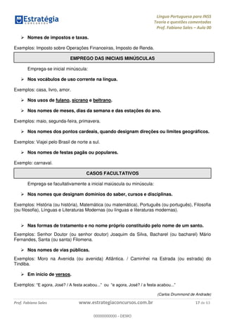 Língua Portuguesa para INSS
Teoria e questões comentadas
Prof. Fabiano Sales Aula 00
Prof. Fabiano Sales www.estrategiaconcursos.com.br 17 de 63
Nomes de impostos e taxas.
Exemplos: Imposto sobre Operações Financeiras, Imposto de Renda.
EMPREGO DAS INICIAIS MINÚSCULAS
Emprega-se inicial minúscula:
Nos vocábulos de uso corrente na língua.
Exemplos: casa, livro, amor.
Nos usos de fulano, sicrano e beltrano.
Nos nomes de meses, dias da semana e das estações do ano.
Exemplos: maio, segunda-feira, primavera.
Nos nomes dos pontos cardeais, quando designam direções ou limites geográficos.
Exemplos: Viajei pelo Brasil de norte a sul.
Nos nomes de festas pagãs ou populares.
Exemplo: carnaval.
CASOS FACULTATIVOS
Emprega-se facultativamente a inicial maiúscula ou minúscula:
Nos nomes que designam domínios do saber, cursos e disciplinas.
Exemplos: História (ou história), Matemática (ou matemática), Português (ou português), Filosofia
(ou filosofia), Línguas e Literaturas Modernas (ou línguas e literaturas modernas).
Nas formas de tratamento e no nome próprio constituído pelo nome de um santo.
Exemplos: Senhor Doutor (ou senhor doutor) Joaquim da Silva, Bacharel (ou bacharel) Mário
Fernandes, Santa (ou santa) Filomena.
Nos nomes de vias públicas.
Exemplos: Moro na Avenida (ou avenida) Atlântica. / Caminhei na Estrada (ou estrada) do
Tindiba.
Em início de versos.
Exemplos:
(Carlos Drummond de Andrade)
00000000000
00000000000 - DEMO
 