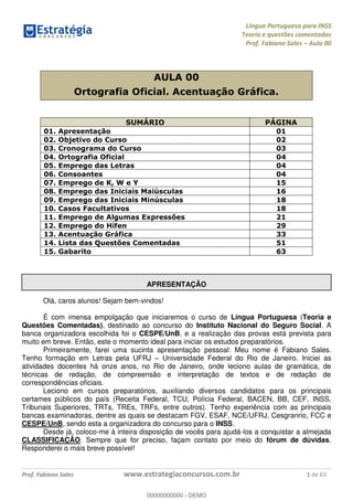 Língua Portuguesa para INSS
Teoria e questões comentadas
Prof. Fabiano Sales Aula 00
Prof. Fabiano Sales www.estrategiaconcursos.com.br 1 de 63
AULA 00
Ortografia Oficial. Acentuação Gráfica.
SUMÁRIO PÁGINA
01. Apresentação 01
02. Objetivo do Curso 02
03. Cronograma do Curso 03
04. Ortografia Oficial 04
05. Emprego das Letras 04
06. Consoantes 04
07. Emprego de K, W e Y 15
08. Emprego das Iniciais Maiúsculas 16
09. Emprego das Iniciais Minúsculas 18
10. Casos Facultativos 18
11. Emprego de Algumas Expressões 21
12. Emprego do Hífen 29
13. Acentuação Gráfica 33
14. Lista das Questões Comentadas 51
15. Gabarito 63
APRESENTAÇÃO
Olá, caros alunos! Sejam bem-vindos!
É com imensa empolgação que iniciaremos o curso de Língua Portuguesa (Teoria e
Questões Comentadas), destinado ao concurso do Instituto Nacional do Seguro Social. A
banca organizadora escolhida foi o CESPE/UnB, e a realização das provas está prevista para
muito em breve. Então, este o momento ideal para iniciar os estudos preparatórios.
Primeiramente, farei uma sucinta apresentação pessoal: Meu nome é Fabiano Sales.
Tenho formação em Letras pela UFRJ Universidade Federal do Rio de Janeiro. Iniciei as
atividades docentes há onze anos, no Rio de Janeiro, onde leciono aulas de gramática, de
técnicas de redação, de compreensão e interpretação de textos e de redação de
correspondências oficiais.
Leciono em cursos preparatórios, auxiliando diversos candidatos para os principais
certames públicos do país (Receita Federal, TCU, Polícia Federal, BACEN, BB, CEF, INSS,
Tribunais Superiores, TRTs, TREs, TRFs, entre outros). Tenho experiência com as principais
bancas examinadoras, dentre as quais se destacam FGV, ESAF, NCE/UFRJ, Cesgranrio, FCC e
CESPE/UnB, sendo esta a organizadora do concurso para o INSS.
Desde já, coloco-me à inteira disposição de vocês para ajudá-los a conquistar a almejada
CLASSIFICAÇÃO. Sempre que for preciso, façam contato por meio do fórum de dúvidas.
Responderei o mais breve possível!
00000000000
00000000000 - DEMO
 