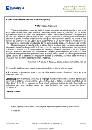 Língua Portuguesa para INSS
Teoria e questões comentadas
Prof. Fabiano Sales Aula 00
Prof. Fabiano Sales www.estrategiaconcursos.com.br 19 de 63
(CESPE/UnB-2009/Instituto Rio Branco Adaptada)
A diferença na linguagem
arte da palavra quase se esgota na arte da escrita, o que se vê
ainda pelo uso que fazem dos acentos, muitos dos quais fazem alguma distinção ou evitam
algum equívoco para os olhos,
para ler bem, é preciso prestar ouvidos à voz original, adivinhar as diferenças de acento que a
articulam e que se tornaram imperceptíveis no espaço homogêneo da escrita. Na leitura, o olho
treinado do Gramático ou do Lógico deve subordinar-se a um ouvido atento à melodia que dá
vida aos signos: estar surdo à modulação da voz significa estar cego às modalidades do sentido.
Na oposição que o texto faz entre a arte de falar e a arte de escrever, podemos encontrar
não apenas as razões da desqualificação da concepção gramatical da linguagem, mas também a
indicação do estatuto que Rousseau confere à linguagem. O que é importante notar aqui é que a
oposição entre falar e escrever não se funda mais na oposição entre presença e ausência: não é
a ausência do sujeito falante que desqualifica a escrita, mas a atonia ou a homogeneidade dos
signos visuais. Se a essência da linguagem escapa à Gramática, é porque esta desdobra a
linguagem num elemento essencialmente homogêneo.
Bento Prado Jr. A retórica de Rousseau. São Paulo: Cosac Naify, 2008, p. 129-130.
Com relação às ideias e aos aspectos gramaticais do texto, julgue o item a seguir.
9. 6) e em
Gramática (linha 13).
Comentário: nha 13), o emprego da inicial maiúscula se justifica por designar
o domínio do saber de uma disciplina valendo frisar que se trata de um caso facultativo. Já em
(linha 6), o emprego da letra inicial maiúscula justifica-se pela designação do
profissional do ramo, também sendo um caso facultativo, tal como ocorre na linha 1
Gabarito: Errado.
Agora, apresentarei a vocês o emprego de algumas expressões de grafia confusa.
Vamos lá!
00000000000
00000000000 - DEMO
 