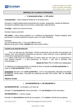 Língua Portuguesa para INSS
Teoria e questões comentadas
Prof. Fabiano Sales Aula 00
Prof. Fabiano Sales www.estrategiaconcursos.com.br 20 de 63
EMPREGO DE ALGUMAS EXPRESSÕES
A (preposição/artigo) x HÁ (verbo)
A (preposição) indica relação de distância ou de tempo futuro.
Exemplos: A espiã trabalha a dois quarteirões dos inimigos. (preposição= relação de distância)
Começarei a trabalhar daqui a uma semana. (preposição= ideia de futuro)
A (artigo) determina nomes femininos.
Exemplo: A prova será fácil.
HÁ (verbo) . Nestas acepções, deve
permanecer na terceira pessoa do singular, pois é um verbo impessoal.
Exemplos:
Fiz a prova há dois dias. (= Fiz a prova faz dois dias.)
Há dois carros para o leilão. (Existem dois carros para o leilão.)
(CESPE/UnB-2009/DETRAN-DF)
Com um alto grau de urbanização, o Brasil já apresenta cerca de 80% da população nas
cidades, mas, como advertem estudiosos do assunto, o país ainda tem muito a aprender sobre
crescimento e planejamento urbanos.
(...) o alerta: onde morar em metrópoles? É melhor optar por uma casa ou um apartamento o
mais distante possível a dois quarteirões, no mínimo das ruas e avenidas mais
movimentadas. (...)
Gazeta do Povo (PR), 8/1/2009 (com adaptações).
10. Manteria a correção gramatical e o sentido do texto a inserção de há dois quarteirões no
a dois quarteirões linha 5).
Comentário: No texto, em , o é uma preposição, indicando uma relação
de distância. Sendo assim, não pode ser substituído por pela forma verbal em
quarteirões.
Gabarito: Errado.
AO ENCONTRO DE X DE ENCONTRO A
AO ENCONTRO DE em direção a, em favor de.
Exemplo: Fui ao encontro de minha namorada. (= Fui em direção à minha namorada.)
DE ENCONTRO A ir contra; choque.
Exemplo: Fui de encontro à opinião de sua esposa. (= Fui contra a opinião de sua esposa.)
00000000000
00000000000 - DEMO
 