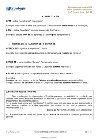 Língua Portuguesa para INSS
Teoria e questões comentadas
Prof. Fabiano Sales Aula 00
Prof. Fabiano Sales www.estrategiaconcursos.com.br 21 de 63
AFIM X A FIM
AFIM indica
Exemplo: Nossa meta é afim: sua aprovação. (= Nossa meta é semelhante: sua aprovação.)
A FIM
Exemplos: Estudo a fim de ser aprovado. (= Estudo para ser aprovado.)
ACERCA DE X HÁ CERCA DE X CERCA DE
ACERCA DE -
Exemplo: Conversamos acerca do namoro. (= Conversamos a respeito do namoro.)
CERCA DE transmite
Exemplo: Jogamos cerca de três horas. (= Jogamos durante três horas.)
HÁ CERCA DE -
Exemplos:
Há cerca de cem pessoas na fila. (= Existem aproximadamente cem pessoas na fila.)
Chegou ao Brasil há cerca de 10 anos. (= Chegou ao Brasil faz aproximadamente 10 anos.)
(CESPE/UnB-2009/DETRAN-DF)
Com um alto grau de urbanização, o Brasil já apresenta cerca de 80% da população nas
cidades, mas, como advertem estudiosos do assunto, o país ainda tem muito a aprender sobre
crescimento e planejamento urbanos.
(...) o alerta: onde morar em metrópoles? É melhor optar por uma casa ou um apartamento o
mais distante possível a dois quarteirões, no mínimo das ruas e avenidas mais
movimentadas. (...)
Gazeta do Povo (PR), 8/1/2009 (com adaptações).
11. A ) por acerca de manteria a correção gramatical do
período.
00000000000
00000000000 - DEMO
 