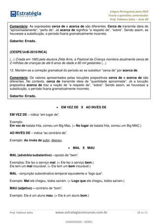Língua Portuguesa para INSS
Teoria e questões comentadas
Prof. Fabiano Sales Aula 00
Prof. Fabiano Sales www.estrategiaconcursos.com.br 22 de 63
Comentário: As expressões cerca de e acerca de são diferentes. Cerca de transmite ideia de
acerca de Sendo assim, se
houvesse a substituição, o período ficaria gramaticalmente incorreto.
Gabarito: Errado.
(CESPE/UnB-2010/INCA)
(...) Criada em 1983 pela doutora Zilda Arns, a Pastoral da Criança monitora atualmente cerca de
2 milhões de crianças de até 6 anos de idade e 80 mil gestantes (...)
12. Mantém- por acerca de.
Comentário: Os valores apresentados pelas locuções prepositivas cerca de e acerca de são
diferentes. No contexto, cerca de
prepositiva acerca de Sendo assim, se houvesse a
substituição, o período ficaria gramaticalmente incorreto.
Gabarito: Errado.
EM VEZ DE X AO INVÉS DE
EM VEZ DE indica
Exemplo:
Em vez de batata frita, comeu um Big Mac. (= No lugar de batata frita, comeu um Big MAC.)
AO INVÉS DE ao contrário de
Exemplo: Ao invés de subir, desceu.
MAL X MAU
MAL (advérbio/substantivo) - oposto d
Exemplos: Ele fez o serviço mal. (= Ele fez o serviço bem.)
Ele tem um mal incurável. (= Ele tem um bem incurável.)
MAL - conjunção subordinativa temporal .
Exemplo: Mal ele chegou, todos saíram. (= Logo que ele chegou, todos saíram.)
MAU (adjetivo) contrário
Exemplo: Ele é um aluno mau. (= Ele é um aluno bom.)
00000000000
00000000000 - DEMO
 