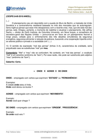 Língua Portuguesa para INSS
Teoria e questões comentadas
Prof. Fabiano Sales Aula 00
Prof. Fabiano Sales www.estrategiaconcursos.com.br 23 de 63
(CESPE/UnB-2010/ANEEL)
(...)
O planejamento caiu em descrédito com a queda do Muro de Berlim, a implosão da União
Soviética e a contrarreforma neoliberal baseada no mito dos mercados que se autorregulam.
Seria ingênuo pensar que esse mito desapareceu com a recente crise, mas, que ele está mal das
pernas, está. Chegou, portanto, o momento de reabilitar e atualizar o planejamento. Até Jeffrey
Sachs diretor do Earth Institute, da Columbia University, em Nova Iorque, e conselheiro do
secretário-geral das Nações Unidas pronuncia-se em favor de um planejamento flexível a
longo prazo, voltado para o enfrentamento dos três desafios simultâneos da segurança
energética, segurança alimentar e redução da pobreza, buscando uma cooperação tripartite entre
os setores público e privado e a sociedade civil. (...)
13. O sentido da expressão s 3 4), característica da oralidade, seria
prejudicado mau.
Comentário:
ituído pelo adjetivo
.
Gabarito: Certo.
ONDE X AONDE X DE ONDE
ONDE ESTADO PERMANÊNCIA
Exemplos:
A cidade onde estou é linda.
Onde você deixou os óculos ?
AONDE empregad MOVIMENTO
Exemplo:
Aonde você quer chegar ?
DE ONDE ORIGEM PROCEDÊNCIA
Exemplo:
De onde você veio ?
00000000000
00000000000 - DEMO
 