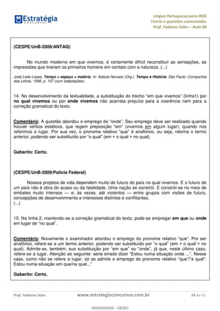Língua Portuguesa para INSS
Teoria e questões comentadas
Prof. Fabiano Sales Aula 00
Prof. Fabiano Sales www.estrategiaconcursos.com.br 24 de 63
(CESPE/UnB-2009/ANTAQ)
No mundo moderno em que vivemos, é certamente difícil reconstituir as sensações, as
impressões que tiveram os primeiros homens em contato com a natureza. (...)
José Leite Lopes. Tempo = espaço = matéria. In: Adauto Novaes (Org.). Tempo e História. São Paulo: Companhia
das Letras, 1996, p. 167 (com adaptações).
14. inha1) por
no qual vivemos ou por onde vivemos não acarreta prejuízo para a coerência nem para a
correção gramatical do texto.
Comentário: A questão abordou
(vivemos em algum lugar), quando nos
referimos a lugar ou seja, retoma o termo
anterior, pode
Gabarito: Certo.
(CESPE/UnB-2009/Polícia Federal)
Nossos projetos de vida dependem muito do futuro do país no qual vivemos. E o futuro de
um país não é obra do acaso ou da fatalidade. Uma nação se constrói. E constrói-se no meio de
embates muito intensos e, às vezes, até violentos entre grupos com visões de futuro,
concepções de desenvolvimento e interesses distintos e conflitantes.
(...)
15. Na linha 2, mantendo-se a correção gramatical do texto, pode-se empregar em que ou onde
Comentário:
anafórico, refere-
qual). Admite- , já que, neste último caso,
refere-se a lugar.
caso, como não se refere a lugar, só se admite o emprego do pronome
Gabarito: Certo.
00000000000
00000000000 - DEMO
 