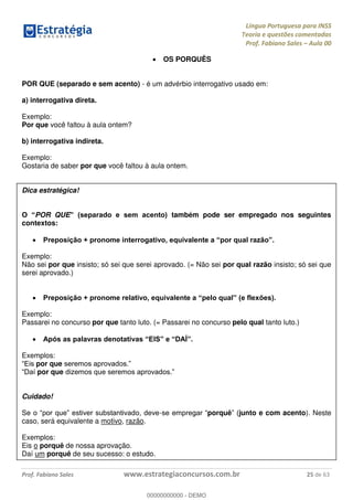 Língua Portuguesa para INSS
Teoria e questões comentadas
Prof. Fabiano Sales Aula 00
Prof. Fabiano Sales www.estrategiaconcursos.com.br 25 de 63
OS PORQUÊS
POR QUE (separado e sem acento) - é um advérbio interrogativo usado em:
a) interrogativa direta.
Exemplo:
Por que você faltou à aula ontem?
b) interrogativa indireta.
Exemplo:
Gostaria de saber por que você faltou à aula ontem.
Dica estratégica!
POR QUE também pode ser empregado nos seguintes
contextos:
Exemplo:
Não sei por que insisto; só sei que serei aprovado. (= Não sei por qual razão insisto; só sei que
serei aprovado.)
Exemplo:
Passarei no concurso por que tanto luto. (= Passarei no concurso pelo qual tanto luto.)
Exemplos:
por que
por que
Cuidado!
- porquê junto e com acento). Neste
caso, será equivalente a motivo, razão.
Exemplos:
Eis o porquê de nossa aprovação.
Daí um porquê de seu sucesso: o estudo.
00000000000
00000000000 - DEMO
 