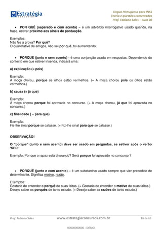 Língua Portuguesa para INSS
Teoria e questões comentadas
Prof. Fabiano Sales Aula 00
Prof. Fabiano Sales www.estrategiaconcursos.com.br 26 de 63
POR QUÊ (separado e com acento) é um advérbio interrogativo usado quando, na
frase, estiver próximo aos sinais de pontuação.
Exemplos:
Não fez a prova? Por quê?
O quantitativo de amigos, não sei por quê, foi aumentando.
PORQUE (junto e sem acento) - é uma conjunção usada em respostas. Dependendo do
contexto em que estiver inserida, indicará uma:
a) explicação (= pois)
Exemplo:
A moça chorou, porque os olhos estão vermelhos. (= A moça chorou pois os olhos estão
vermelhos.)
b) causa (= já que)
Exemplo:
A moça chorou porque foi aprovada no concurso. (= A moça chorou, já que foi aprovada no
concurso.)
c) finalidade ( = para que).
Exemplo:
Fiz-lhe sinal porque se calasse. (= Fiz-lhe sinal para que se calasse.)
OBSERVAÇÃO!
Exemplo: Por que o rapaz está chorando? Será porque foi aprovado no concurso ?
PORQUÊ (junto e com acento) é um substantivo usado sempre que vier precedido de
determinante. Significa motivo, razão.
Exemplos:
Gostaria de entender o porquê de suas faltas. (= Gostaria de entender o motivo de suas faltas.)
Desejo saber os porquês de tanto estudo. (= Desejo saber as razões de tanto estudo.)
00000000000
00000000000 - DEMO
 