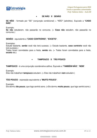 Língua Portuguesa para INSS
Teoria e questões comentadas
Prof. Fabiano Sales Aula 00
Prof. Fabiano Sales www.estrategiaconcursos.com.br 27 de 63
SE NÃO X SENÃO
SE NÃO - formado por "SE" (conjunção condicional) + "NÃO" (advérbio). Equivale a "CASO
NÃO".
Exemplo:
Se não estudarem, não passarão no concurso. (= Caso não estudem, não passarão no
concurso.)
SENÃO - equivalente a "CASO CONTRÁRIO", "EXCETO".
Exemplos:
Estude bastante, senão você não terá sucesso. (= Estude bastante, caso contrário você não
terá sucesso.)
Todos foram convidados para a festa, senão ela. (= Todos foram convidados para a festa,
exceto ela.)
TAMPOUCO X TÃO POUCO
TAMPOUCO - é uma conjunção coordenativa aditiva. Equivale a "TAMBÉM NÃO", "NEM".
Exemplo:
Eles não trabalham tampouco estudam. (= Eles não trabalham nem estudam.)
TÃO POUCO - expressão equivalente a "MUITO POUCO".
Exemplo:
Ele dormiu tão pouco, que logo sentirá sono. (=Ele dormiu muito pouco, que logo sentirá sono.)
00000000000
00000000000 - DEMO
 