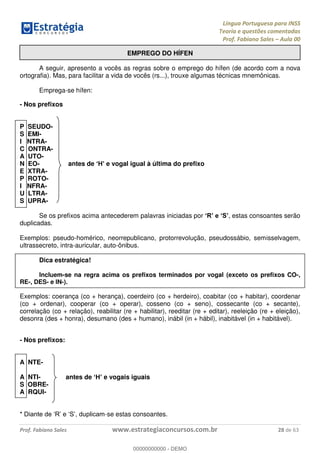 Língua Portuguesa para INSS
Teoria e questões comentadas
Prof. Fabiano Sales Aula 00
Prof. Fabiano Sales www.estrategiaconcursos.com.br 28 de 63
EMPREGO DO HÍFEN
A seguir, apresento a vocês as regras sobre o emprego do hífen (de acordo com a nova
ortografia). Mas, para facilitar a vida de vocês (rs...), trouxe algumas técnicas mnemônicas.
Emprega-se hífen:
- Nos prefixos
P SEUDO-
S EMI-
I NTRA-
C ONTRA-
A UTO-
N EO- antes de e vogal igual à última do prefixo
E XTRA-
P ROTO-
I NFRA-
U LTRA-
S UPRA-
Se os prefixos acima antecederem palavras iniciadas por , estas consoantes serão
duplicadas.
Exemplos: pseudo-homérico, neorrepublicano, protorrevolução, pseudossábio, semisselvagem,
ultrassecreto, intra-auricular, auto-ônibus.
Dica estratégica!
Incluem-se na regra acima os prefixos terminados por vogal (exceto os prefixos CO-,
RE-, DES- e IN-).
Exemplos: coerança (co + herança), coerdeiro (co + herdeiro), coabitar (co + habitar), coordenar
(co + ordenar), cooperar (co + operar), cosseno (co + seno), cossecante (co + secante),
correlação (co + relação), reabilitar (re + habilitar), reeditar (re + editar), reeleição (re + eleição),
desonra (des + honra), desumano (des + humano), inábil (in + hábil), inabitável (in + habitável).
- Nos prefixos:
A NTE-
A NTI- antes de e vogais iguais
S OBRE-
A RQUI-
-se estas consoantes.
00000000000
00000000000 - DEMO
 