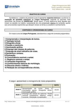 Língua Portuguesa para INSS
Teoria e questões comentadas
Prof. Fabiano Sales Aula 00
Prof. Fabiano Sales www.estrategiaconcursos.com.br 2 de 63
OBJETIVO DO CURSO
Candidat(o)s, o objetivo do presente curso é apresentar aspectos teóricos e auxiliá-los na
resolução de questões anteriores de Língua Portuguesa, expondo os assuntos mais
recorrentes nas provas do CESPE/UnB. Sendo assim, o curso destina-se tanto àqueles que
iniciam os estudos na matéria, necessitando de uma preparação objetiva do conteúdo, quanto
aos concursandos experientes que desejam revisar os temas ou atualizar o conhecimento.
CONTEÚDO E CRONOGRAMA DO CURSO
Em nosso curso de Língua Portuguesa, abordaremos o seguinte conteúdo programático:
1 Compreensão e interpretação de textos.
2 Tipologia textual.
3 Ortografia oficial.
4 Coesão e coerência.
5 Acentuação gráfica.
6 Emprego das classes de palavras.
7 Emprego do sinal indicativo de crase.
8 Semântica e sintaxe.
9 Pontuação.
10 Concordância nominal e verbal.
11 Regência nominal e verbal.
13 Variações linguísticas.
14 Conhecimentos básicos de morfologia.
15 Discurso direto e indireto.
16 Redação de correspondências oficiais.
A seguir, apresentarei o cronograma de nosso preparatório:
AULA CONTEÚDO DATA
Aula 0
Apresentação do curso. Dicas e
orientações gerais. Ortografia oficial.
Acentuação gráfica.
15/10
Aula 1
Emprego das classes de palavras: Flexão
nominal (substantivo, adjetivo, artigo,
numeral, interjeição e preposição)
22/10
00000000000
00000000000 - DEMO
 