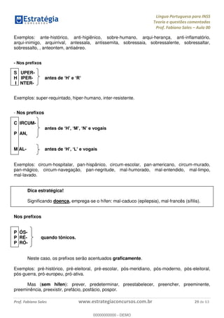 Língua Portuguesa para INSS
Teoria e questões comentadas
Prof. Fabiano Sales Aula 00
Prof. Fabiano Sales www.estrategiaconcursos.com.br 29 de 63
Exemplos: ante-histórico, anti-higiênico, sobre-humano, arqui-herança, anti-inflamatório,
arqui-inimigo, arquirrival, antessala, antissemita, sobressaia, sobressalente, sobressaltar,
sobressalto, , anteontem, antiaéreo.
- Nos prefixos
S UPER-
H IPER- antes de
I NTER-
Exemplos: super-requintado, hiper-humano, inter-resistente.
- Nos prefixos
C IRCUM-
a
P AN,
M AL- antes de
Exemplos: circum-hospitalar, pan-hispânico, circum-escolar, pan-americano, circum-murado,
pan-mágico, circum-navegação, pan-negritude, mal-humorado, mal-entendido, mal-limpo,
mal-lavado.
Dica estratégica!
Significando doença, emprega-se o hífen: mal-caduco (epilepsia), mal-francês (sífilis).
Nos prefixos
P ÓS-
P RÉ- quando tônicos.
P RÓ-
Neste caso, os prefixos serão acentuados graficamente.
Exemplos: pré-histórico, pré-eleitoral, pré-escolar, pós-meridiano, pós-moderno, pós-eleitoral,
pós-guerra, pró-europeu, pró-ativa.
Mas (sem hífen): prever, predeterminar, preestabelecer, preencher, preeminente,
preeminência, preexistir, prefácio, posfácio, pospor.
00000000000
00000000000 - DEMO
 