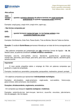 Língua Portuguesa para INSS
Teoria e questões comentadas
Prof. Fabiano Sales Aula 00
Prof. Fabiano Sales www.estrategiaconcursos.com.br 31 de 63
-Nos sufixos
-AÇU
-GUAÇU quando o primeiro elemento da palavra terminar em vogal acentuada
-MIRIM graficamente ou quando a pronúncia exigir (eufonia).
Exemplos: araçá-guaçu, araçá-mirim, anajá-mirim, capim-açu.
- Nas formas compostas por
GRÃ-
quando formarem nomes de lugar, ou nas formas verbais e nos
compostos ligados por artigo.
GRÃO-
Exemplos: Grã-Bretanha, Grão-Pará, Passa-Quatro, Trás-os-Montes, Baía de Todos-os-Santos.
Exceção: O vocábulo Guiné-Bissau permanece hifenado por se tratar de forma consagrada pelo
uso.
- Nas palavras compostas por justaposição que não contenham formas de ligação de, da.
Nesses casos, as palavras constituem unidade sintática e semântica.
Exemplos: arco-íris, amor-perfeito, ano-luz, decreto-lei, guarda-chuva, guarda-roupa,
manda-tudo, para-brisa, para-choque, para-lama, para-raios, professor-adjunto, secretário-geral,
tenente-coronel.
Importante!
O novo acordo ortográfico aboliu o emprego do hífen em palavras compostas que
perderam a noção de composição.
Exemplos: mandachuva, paramédico, paraquedas, paraquedista, madressilva, girassol, pontapé.
- Em adjetivos compostos que representam individualidade morfológica.
Exemplos: afro-brasileiro, anglo-americano, anglo-saxão, euro-asiático, franco-suíço,
greco-romano, latino-americano, luso-brasileiro.
Exceções: afrodescendente, anglomania, eurocêntrico.
- Em compostos que designam espécies zoológicas e botânicas.
Exemplos: andorinha-do-mar, bem-me-quer, bem-te-vi, couve-flor, erva-doce, joão-de-barro,
bico-de-papagaio, não-me-toques.
00000000000
00000000000 - DEMO
 