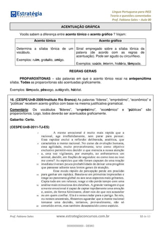 Língua Portuguesa para INSS
Teoria e questões comentadas
Prof. Fabiano Sales Aula 00
Prof. Fabiano Sales www.estrategiaconcursos.com.br 32 de 63
ACENTUAÇÃO GRÁFICA
Vocês sabem a diferença entre acento tônico e acento gráfico ? Vejam:
Acento tônico Acento gráfico
Determina a sílaba tônica de um
vocábulo.
Exemplos: ruim, gratuito, amigo.
Sinal empregado sobre a sílaba tônica da
palavra (de acordo com as regras de
acentuação). Pode ser agudo ou circunflexo.
Exemplos: saúde, ínterim, história, lâmpada.
REGRAS GERAIS
PROPAROXÍTONAS são palavras em que o acento tônico recai na antepenúltima
sílaba. Todas as proparoxítonas são acentuadas graficamente.
Exemplos: lâmpada, pêssego, autógrafo, hábitat.
16. (CESPE/UnB-2009/Instituto Rio Branco)
em acento gráfico com base na mesma justificativa gramatical.
Comentário lí prés nô pú
proparoxítonos. Logo, todos deverão ser acentuados graficamente.
Gabarito: Certo.
(CESPE/UnB-2011-TJ-ES)
00000000000
00000000000 - DEMO
 