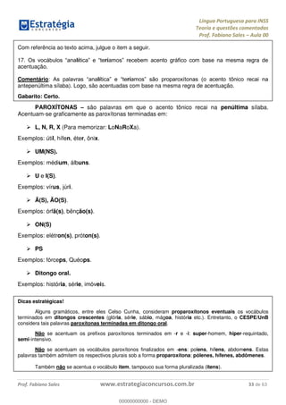Língua Portuguesa para INSS
Teoria e questões comentadas
Prof. Fabiano Sales Aula 00
Prof. Fabiano Sales www.estrategiaconcursos.com.br 33 de 63
Com referência ao texto acima, julgue o item a seguir.
17 lí rí
acentuação.
Comentário lí rí
antepenúltima sílaba). Logo, são acentuadas com base na mesma regra de acentuação.
Gabarito: Certo.
PAROXÍTONAS são palavras em que o acento tônico recai na penúltima sílaba.
Acentuam-se graficamente as paroxítonas terminadas em:
L, N, R, X (Para memorizar: LoNaRoXa).
Exemplos: útil, hífen, éter, ônix.
UM(NS).
Exemplos: médium, álbuns.
U e I(S).
Exemplos: vírus, júri.
Ã(S), ÃO(S).
Exemplos: órfã(s), bênção(s).
ON(S)
Exemplos: elétron(s), próton(s).
PS
Exemplos: fórceps, Quéops.
Ditongo oral.
Exemplos: história, série, imóveis.
Dicas estratégicas!
Alguns gramáticos, entre eles Celso Cunha, consideram proparoxítonos eventuais os vocábulos
terminados em ditongos crescentes (glória, série, sábio, mágoa, história etc.). Entretanto, o CESPE/UnB
considera tais palavras paroxítonas terminadas em ditongo oral.
Não se acentuam os prefixos paroxítonos terminados em -r e -i: super-homem, hiper-requintado,
semi-intensivo.
Não se acentuam os vocábulos paroxítonos finalizados em -ens: polens, hifens, abdomens. Estas
palavras também admitem os respectivos plurais sob a forma proparoxítona: pólenes, hífenes, abdômenes.
Também não se acentua o vocábulo item, tampouco sua forma pluralizada (itens).
00000000000
00000000000 - DEMO
 