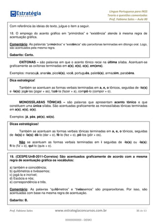 Língua Portuguesa para INSS
Teoria e questões comentadas
Prof. Fabiano Sales Aula 00
Prof. Fabiano Sales www.estrategiaconcursos.com.br 35 de 63
Com referência às ideias do texto, julgue o item a seguir.
18.
acentuação gráfica.
Comentário: As palavras mór tên Logo,
são acentuados pela mesma regra.
Gabarito: Certo.
OXÍTONAS são palavras em que o acento tônico recai na última sílaba. Acentuam-se
graficamente as oxítonas terminadas em a(s), e(s), o(s), em(ens).
Exemplos: maracujá, ananás, picolé(s), você, português, paletó(s), armazém, parabéns.
Dica estratégica!
Também se acentuam as formas verbais terminadas em a, e, o tônicos, seguidas de -lo(s)
e -la(s): jogá-las (jogar + as), fazê-la (fazer + a), compô-lo (compor + o).
MONOSSÍLABAS TÔNICAS são palavras que apresentam acento tônico e que
constituem uma única sílaba. São acentuadas graficamente as monossílabas tônicas terminadas
em a(s), e(s), o(s).
Exemplos: já, pás, pé(s), só(s).
Dicas estratégicas!
Também se acentuam as formas verbais tônicas terminadas em a, e, o tônicos, seguidas
de -lo(s) e -la(s): dá-lo (dar + o), fê-lo (fez + o), pô-los (pôr + os).
Não se acentuam as formas verbais terminadas em i seguidas de -lo(s) ou -la(s):
fi-lo (fiz + o), qui-lo (quis + o).
19. (CESPE/UnB-2011-Correios) São acentuados graficamente de acordo com a mesma
regra de acentuação gráfica os vocábulos:
a) também e coincidência;
b) quilômetros e tivéssemos;
c) jogá-la e incrível;
d) Escócia e nós;
e) correspondência e três.
Comentário: As p lô vés
acentuadas com base na mesma regra de acentuação.
Gabarito: B.
00000000000
00000000000 - DEMO
 